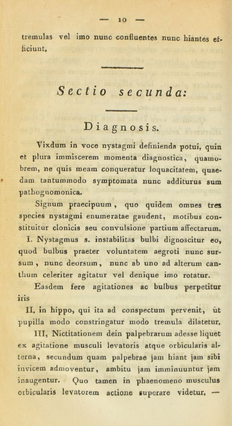 tremulas vel imo nunc confluentes nunc hiantes ef- ficiunt. Sectio secunda: Diagnosis. Vixdum in voce nystagmi definienda potui, quin et plura immiscerem momenta diagnostica, quamo- brem, ne quis meam conqueratur loquacitatem, quae- dam tantummodo symptomata nunc additurus sum pathognomonica. Signum praecipuum , quo quidem omnes tres species nystagmi enumeratae gaudent, motibus con- stituitur clonicis seu convulsione partium affectarum. I. Nystagmus s. instabilitas bulbi dignoscitur eo, quod bulbus praeter voluntatem aegroti nunc sur- sum , nunc deorsum, nunc ab uno ad alterum can- thum celeriter agitatur vel denique imo rotatur. Easdem fere agitationes ac bulbus perpetitur iris II. in hippo, qui ita ad conspectum pervenit, ut pupilla modo constringatur modo tremula dilatetur. III, Nictitationem dein palpebrarum adesse liquet ex agitatione musculi levatoris atque orbicularis al- terna, secundum quam palpebrae jam hiant jam sibi invicem admoventur, ambitu jam imminuuntur jam inaugentur. Quo tamen in phaenomeno musculus orbicularis levatorem actione superare videtur, —