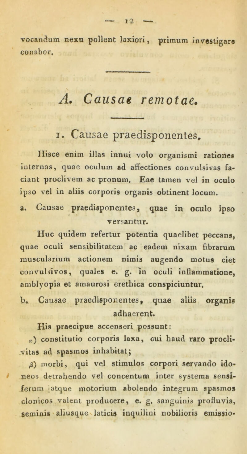 vocandum nexu pollent laxiori, primum investigare conabor* A. Causae remotae. i. Causae praedisponentes. Hisce enim illas innui volo organismi rationes internas, quae oculum ad affectiones convulsivas fa- ciant proclivem ac pronum. Eae tamen vel in oculo ipso vel in aliis corporis organis obtinent locum. a. Causae praedieponentes, quae in oculo ipso versantur. Huc quidem refertur potentia quaelibet peccans, quae oculi sensibilitatem ac eadem nixam fibrarum muscularium actionem nimis augendo motus ciet convuldvos, quales e. g. in oculi inflammatione, amblyopia et amaurosi erethica conspiciuntur. b* Causae praedisponentes, quae aliis organis adhaerent. His praecipue accenseri possunt: «) constitutio corporis laxa, cui haud raro procli- vitas ad spasmos inhabitat; /3) morbi, qui vel stimulos corpori servando ido- neos detrahendo vel concentum inter systema sensi- ferum -atque motorium abolendo integrum spasmos clonicos valent producere, e. g. sanguinis profluvia, seminis aliusque laticis inquilini nobilioris emissio-