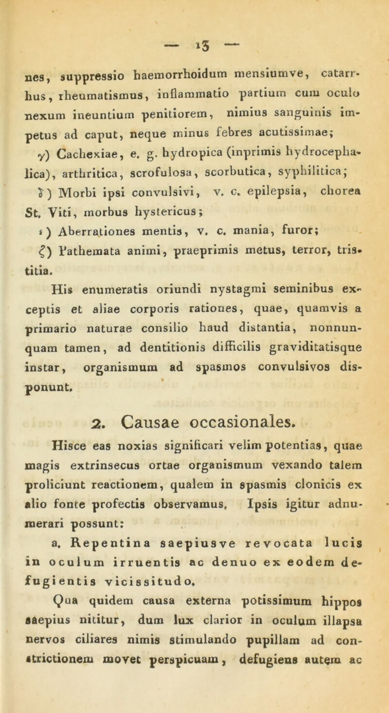 nes, suppressio haemorrhoidum mensiumve, catarr* hus, rheumatismus, inflammatio partium cuiu oculo nexum ineuntium penitiorem, nimius sanguinis im- petus ad caput, neque minus febres acutissimae; y) Cachexiae, e. g. hydropica (inprimis hydroceplia- lica), arthritica, scrofulosa, scorbutica, syphilitica; $) Morbi ipsi convulsivi, v. c. epilepsia, chorea St, Viti, morbus hystericus; *) Aberrationes mentis, v, c. mania, furor; £) Vathemata animi, praeprimis metus, terror, tris- titia. His enumeratis oriundi nystagmi seminibus ex- ceptis et aliae corporis rationes, quae, quamvis a primario naturae consilio haud distantia, nonnun- quam tamen, ad dentitionis difficilis graviditatisque instar, organismum ad spasmos convulsivos dis- * ponunt. 2. Causae occasionales. Hisce eas noxias significari velim potentias, quae magis extrinsecus ortae organismum vexando talem proliciunt reactionem, qualem in spasmis clonicis ex alio fonte profectis observamus. Ipsis igitur adnu- raerari possunt: a. Repentina saepiusve revocata lucis in oculum irruentis ac denuo ex eodem de- fugientis vicissitudo. Qua quidem causa externa potissimum hippos saepius nititur, dum lux clarior in oculum illapsa nervos ciliares nimis stimulando pupillam ad con- strictionem movet perspicuam, defugiens autem ac