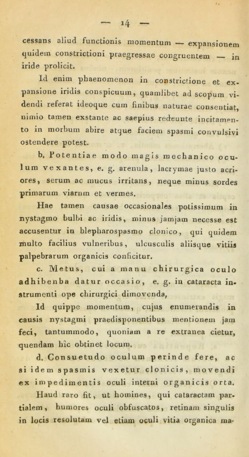 cessans aliud functionis momentum — expansionem quidem constrictioni praegressae congruentem in iride prolicit. Id enim phaenomenon in constrictione et ex- pansione iridis conspicuum, quamlibet ad scopum vi- dendi referat ideoque cum finibus naturae consentiat, nimio tamen exstante ac saepius redeunte incitam^n- to in morbum abire atque faciem spasmi convulsivi ostendere potest. b. Potentiae modo magis mechanico ocu- lum vexantes, e. g. arenula, lacrymae justo acri- ores, serum ac mucus irritans, neque minus sordes primarum viarum et vermes. Hae tamen causae occasionales potissimum in nystagmo bulbi ac iridis, minus jamjam necesse est accusentur in blepharospasmo clonico, qui quidem inulto facilius vulneribus, ulcusculis aliisque vitiis palpebrarum organicis conficitur. c. Metus, cui a manu chirurgica oculo adhibenba datur occasio, e. g. in cataracta in- strumenti ope chirurgici dimovenda, Id quippe momentum, cujus enumerandis in causis nystagmi praedisponentibus mentionem jam feci, tantummodo, quoniam a re extranea cietur, quendam hic obtinet locum. d. Consuetudo oculum perinde fere, ac si idem spasmis vexetur clonicis, movendi ex impedimentis oculi interni organicis orta. Haud raro fit, ut homines, qui cataractam par- tialem, humores oculi obfuscatos, retinam singulis in locis resolutam vel etiam oculi vitia organica ma*
