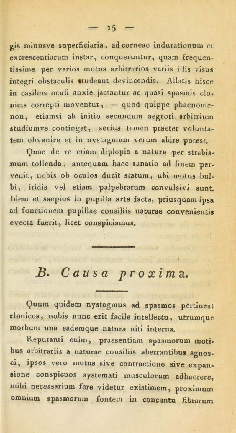 gis minusve superficiaria, ad corneae indurationum et excrescendarum instar, conqueruntur, quam frequen- tissime per varios motus arbitrarios variis illis visus integri obstaculis studeant devincendis. Allatis hisce in casibus oculi anxie jactantur ac quasi spasmis clo- nicis correpti moventur, — quod quippe phaenome- non, etiamsi ab initio secundum aegroti arbitrium studiumve contingat, serius tamen praeter volunta- tem obvenire et in nystagmum verum abire potest. Quae de re etiam diplopia a natura per strabis- mum tollenda , antequam haec sanatio ad finem per- venit, nobis ob oculos ducit statum, ubi motus bul- bi, iridis vel etiam palpebrarum convulsivi sunt. Idem et saepius in pupilla arte facta, priusquam ipsa ad functionem pupillae consiliis naturae convenientis evecta fuerit, licet conspiciamus. B. Causa proxima. Quum quidem nystagmus ad spasmos pertineat clonicos, nobis nunc erit facile intellectu, utrumque morbum una eademque natura niti interna. Reputanti enim, praesentiam spasmorum moti- bus arbitrariis a naturae consiliis aberrantibus agnos- ci, ipsos vero motus sive contractione sive expan- sione conspicuos systemati musculorum adhaerere, mihi necessarium fere videtur existimem, proximum omnium spasmorum fontem in concentu fibrarum