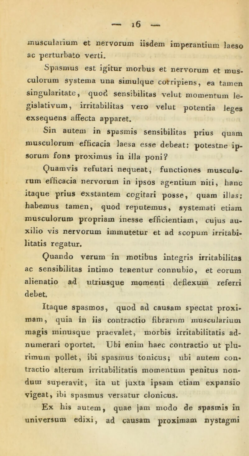 muscuiauum et nervorum iisdem imperantium laeso ac perturbato verti. Spasmus est igitur morbus et nervorum et mus- culorum systema una simulque corripiens, ea tamen singularitate, quod sensibilitas velut momentum le- gislativum, irritabilitas vero velut potentia leges exsequens affecta apparet. Sin autem in spasmis sensibilitas prius quam musculorum efficacia laesa esse debeat: potestne ip- sorum fons proximus in illa poni? Quamvis refutari nequeat, functiones musculo- rum eificacia nervorum in ipsos agentium niti, hanc itaque prius exstantem cogitari posse, quam illas; habemus tamen, quod reputemus, systemati etiam musculorum propriam inesse efficientiam, cujus au- xilio vis nervorum immutetur et ad scopum irritabi- litatis regatur. Quando verum in motibus integris irritabilitas ac sensibilitas intimo tenentur connubio, et eorum alienatio ad utriusque momenti deflexum referri debet. Itaque spasmos, quod ad causam spectat proxi- mam, quia in iis contractio fibrarum muscularium magis minusque praevalet, morbis irritabilitatis ad- numerari oportet. Ubi enim haec contractio ut plu- rimum pollet, ibi spasmus tonicus; ubi autem con- tractio alterum irritabilitatis momentum penitus non- dum superavit, ita ut juxta ipsam etiam expansio vigeat, ibi spasmus versatur clonicus. Ex his autem, quae jam modo de spasmis in universum edixi, ad causam proximam nystagmi