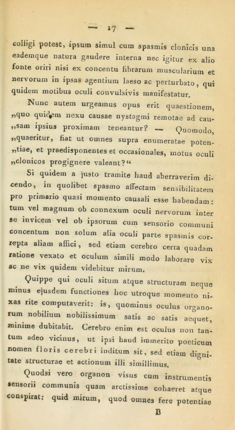 colbgi potest, ipsum simul cum spasmis clonicis una eademque natura gaudere interna nec igitur ex alio fonte oriri nisi ex concentu fibrarum muscularium et nervorum in ipsas agentium laeso ac perturbato, qui quidem motibu3 oculi convulsivis manifestatur. Nunc autem urgeamus opus erit quaestionem, „quo quidam nexu causae nystagmi remotae ad cau- „sam ipsius proximam teneantur? — Quomodo ,,quaeritur, fiat ut omnes supra enumeratae poten- tiae, et praedisponenteset occasionales, motus oculi ,,clonicos progignere valeant?“ Si quidem a justo tramite haud aberraverim di- cendo, in quolibet spasmo affectam sensibilitatem pro primario quasi momento causali esse habendam; tum vel magnum ob connexum oculi nervorum inter se invicem vel ob ipsorum cum sensorio communi concentum non solum alia oculi parte spasmis cor- repta aliam affici, sed etiam cerebro certa quadam ratione vexato et oculum simili modo laborare vix ac ne vix quidem videbitur mirum. Quippe qui oculi situm atque structuram neque minus ejusdem functiones hoc utroque momento ni- xas rite computaverit; is, quominus oculus organo- rum nobilium nobilissimum satis ac satis aequet, minime dubitabit. Cerebro enim est oculus non tan- tum adeo vicinus, ut ipsi haud immerito poeticum nomen floris cerebri inditum sit, sed etiam digni- tate structurae et actionum illi simillimus. Quodsi vero organon visus cum instrumentis «ensorii communis quam arctissime cohaeret atque conspirat; quid mirum, quod omnes fere potentiae B