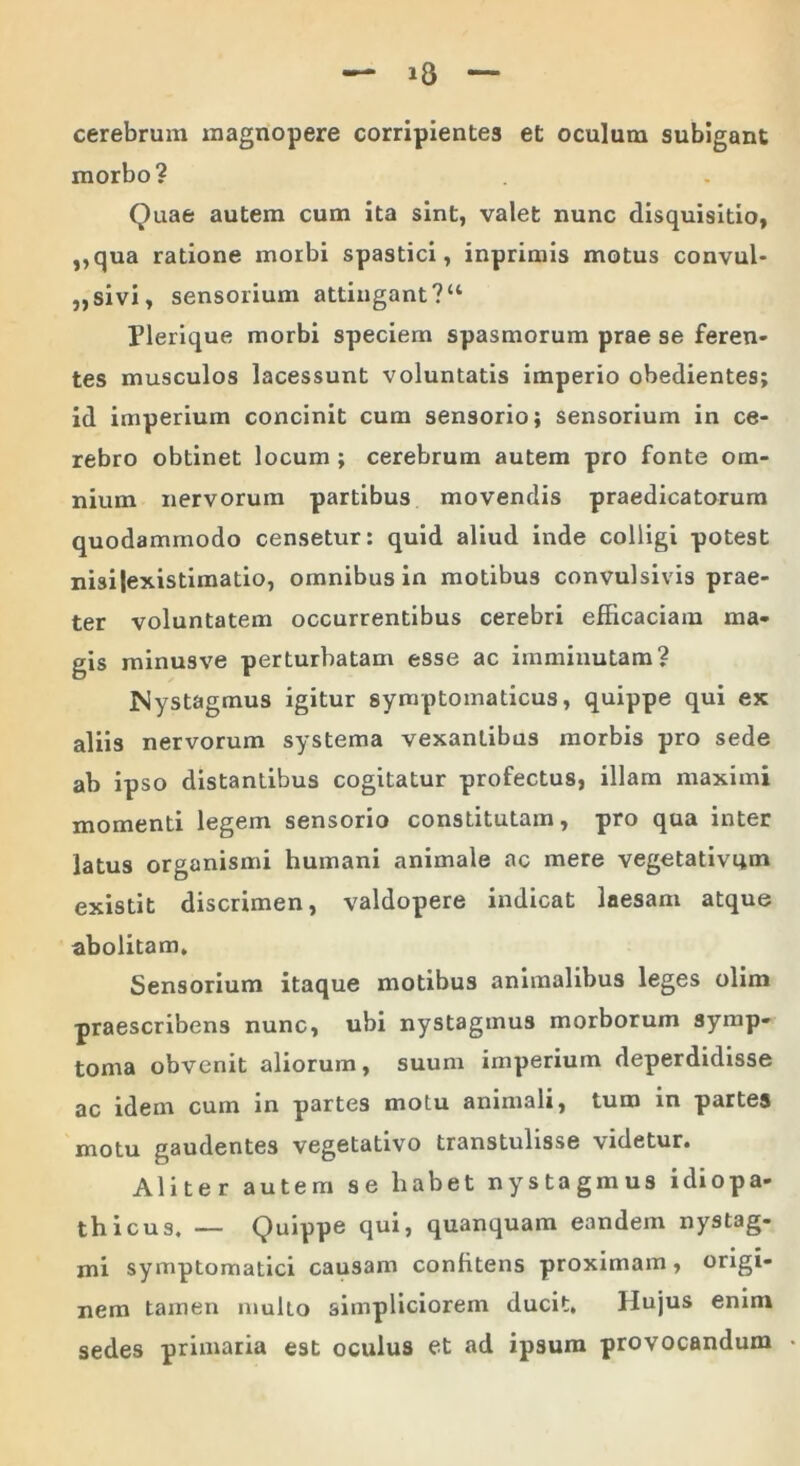 cerebrum magnopere corripientes et oculum subigant morbo? Quae autem cum ita sint, valet nunc disquisitio, ,,qua ratione morbi spastici, inprimis motus convul- ,,sivi, sensorium attingant ?“ Plerique morbi speciem spasmorum prae se feren- tes musculos lacessunt voluntatis imperio obedientes; id imperium concinit cum sensorio; sensorium in ce- rebro obtinet locum ; cerebrum autem pro fonte om- nium nervorum partibus movendis praedicatorum quodammodo censetur: quid aliud inde colligi potest nisi|existimatio, omnibus in motibus convulsivis prae- ter voluntatem occurrentibus cerebri efficaciam ma- gis minusve perturbatam esse ac imminutam? Nystagmus igitur symptomaticus, quippe qui ex aliis nervorum systema vexantibus morbis pro sede ab ipso distantibus cogitatur profectus, illam maximi momenti legem sensorio constitutam, pro qua inter latus organismi humani animale ac mere vegetativqm existit discrimen, valdopere indicat laesam atque abolitam. Sensorium itaque motibus animalibus leges olim praescribens nunc, ubi nystagmus morborum symp- toma obvenit aliorum, suum imperium deperdidisse ac idem cum in partes motu animali, tum in partes motu gaudentes vegetativo transtulisse videtur. Aliter autem se habet nystagmus idiopa- thicus. — Quippe qui, quanquam eandem nystag- mi symptomatici causam confitens proximam, origi- nem tamen multo simpliciorem ducit. Hujus enim sedes primaria est oculus et ad ipsum provocandum
