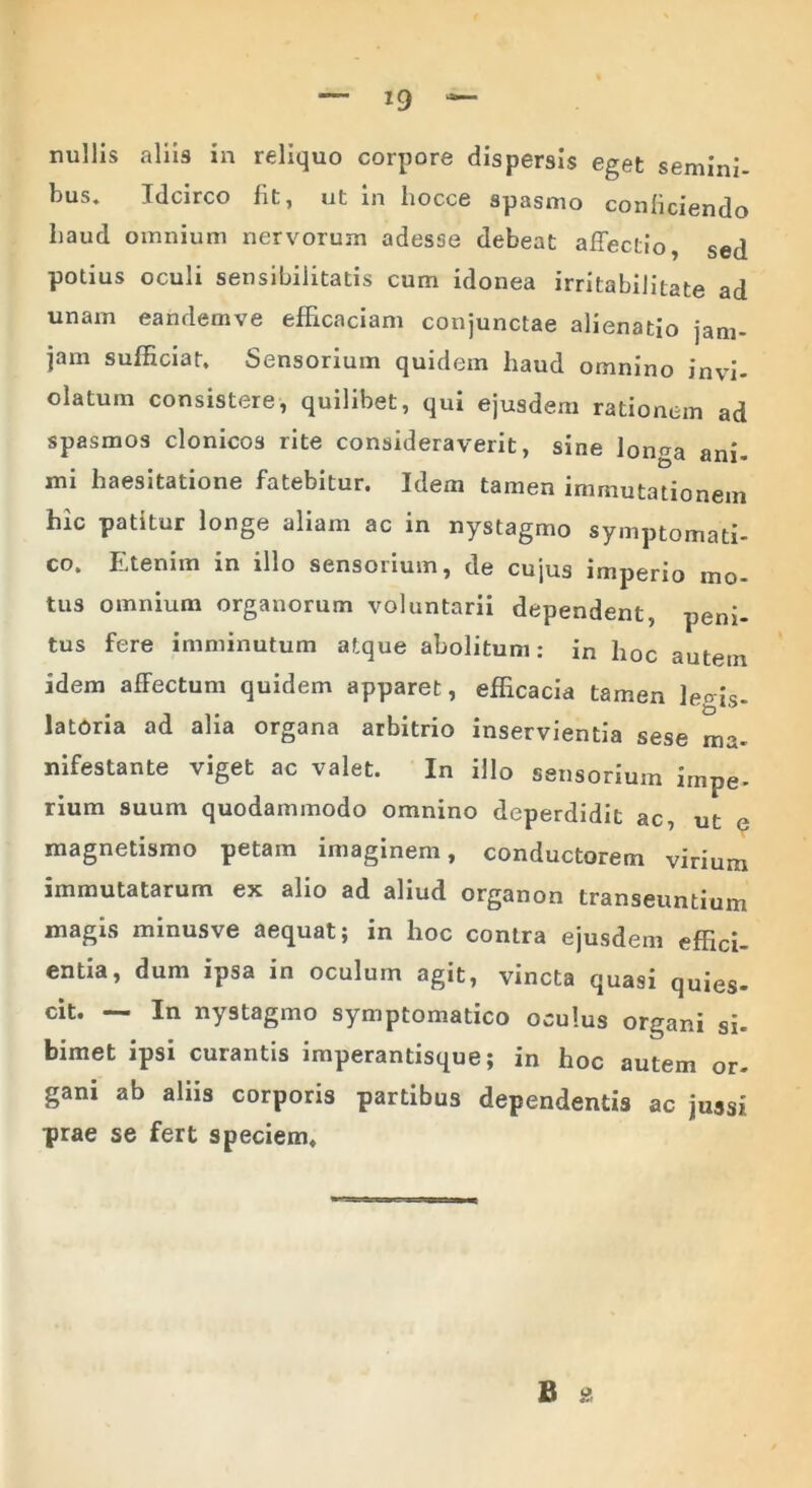 nullis aliis in reliquo corpore dispersis eget semini- bus. Idcirco fit, ut in fiocce spasmo conficiendo fiaud omnium nervorum adesse debeat affectio, sed potius oculi sensibilitatis cum idonea irritabilitate ad unam eandemve efficaciam conjunctae alienatio jam- jam sufficiat. Sensorium quidem haud omnino invi- olatum consistere, quilibet, qui ejusdem rationem ad spasmos clonicos rite consideraverit, sine longa ani- mi haesitatione fatebitur. Idem tamen immutationem hic patitur longe aliam ac in nystagmo symptomati- co. Etenim in illo sensorium, de cujus imperio mo- tus omnium organorum voluntarii dependent, peni- tus fere imminutum atque abolitum: in hoc autem idem affectum quidem apparet, efficacia tamen leois. latoria ad alia organa arbitrio inservientia sese ma- nifestante viget ac valet. In illo sensorium impe- rium suum quodammodo omnino deperdidit ac, ut e magnetismo petam imaginem, conductorem virium immutatarum ex alio ad aliud organon transeuntium magis minusve aequat; in hoc contra ejusdem effici- entia, dum ipsa in oculum agit, vincta quasi quies- cit. — In nystagmo symptomatico oculus organi si- bimet ipsi curantis imperantisque; in hoc autem or- gani ab aliis corporis partibus dependentis ac jussi prae se fert speciem. B *