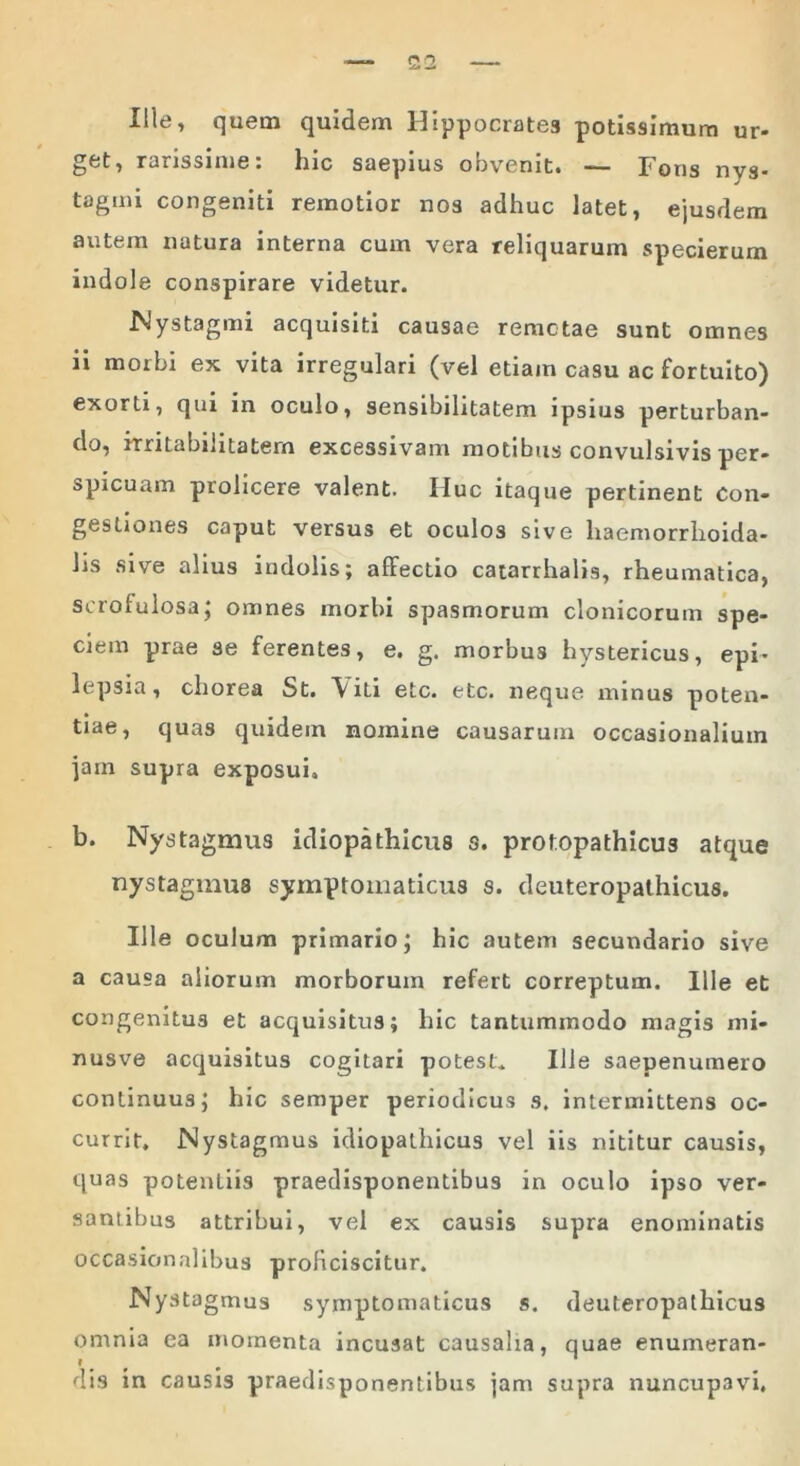 Ille, quem quidem Hippocrates potissimum ur- rarissime: lnc saepius obvenit» — Fons nvs* tagmi congeniti remotior nos adhuc latet, ejusdem autem natura interna cum vera reliquarum specierum indole conspirare videtur. Nystagmi acquisiti causae remotae sunt omnes ii morbi ex vita irregulari (vel etiam casu ac fortuito) exorti, qui in oculo, sensibilitatem ipsius perturban- do, irritabilitatem excessivam motibus convulsivis per- spicuam prolicere valent. Huc itaque pertinent Con- gestiones caput versus et oculos sive haemorrhoida- Jis sive alius indolis; affectio catarrhalis, rheumatica, scrolulosa; omnes morbi spasmorum clonicorum spe- ciem prae se ferentes, e. g. morbus hystericus, epi- lepsia, chorea St. \ iti etc. etc. neque minus poten- tiae, quas quidem nomine causarum occasionalium jam supra exposui. b. Nystagmus idiopathicus s. protopathicu3 atque nystagmus symptomaticus s. deuteropathicus. Ille oculum primario; hic autem secundario sive a causa aliorum morborum refert correptum. Ille et congenitus et acquisitus; hic tantummodo magis mi- nusve acquisitus cogitari potest. Ille saepenumero continuus; hic semper periodicus s. intermittens oc- currit. Nystagmus idiopathicus vel iis nititur causis, quas potentiis praedisponentibus in oculo ipso ver- santibus attribui, vel ex causis supra enominatis occasionalibus proficiscitur. Nystagmus symptomaticus s. deuteropathicus omnia ea momenta incusat causalia, quae enumeran- dis in causis praedisponentibus jam supra nuncupavi.