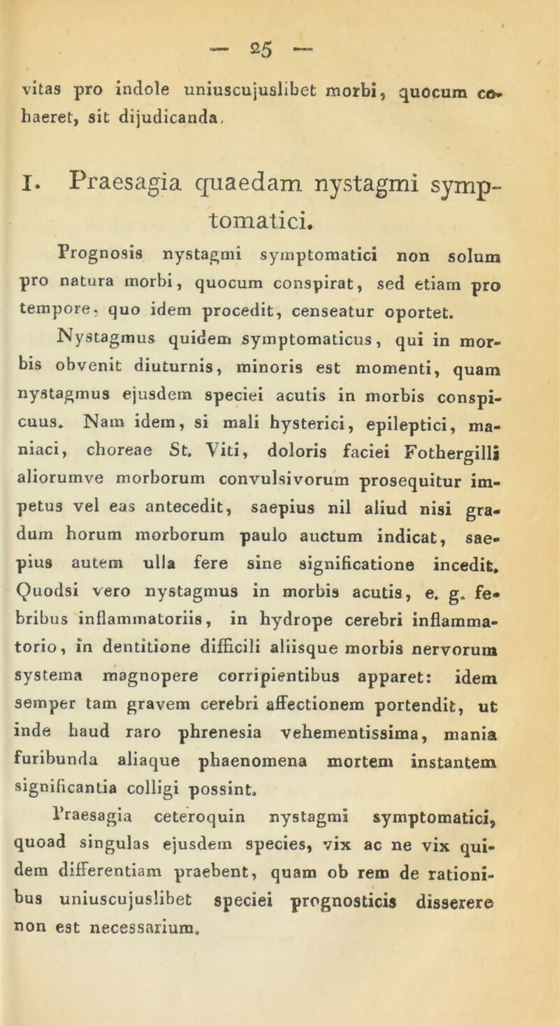 vitas pro indole uniuscujuslibet morbi, quocum co* haeret, sit dijudicanda. I. Praesagia quaedam nystagmi symp- tomatici. Prognosis nystagmi symptomatici non solum pro natura morbi, quocum conspirat, sed etiam pro tempore, quo idem procedit, censeatur oportet. Nystagmus quidem symptomaticus, qui in mor- bis obvenit diuturnis, minoris est momenti, quam nystagmus ejusdem speciei acutis in morbis conspi- cuus. Nam idem, si mali hysterici, epileptici, ma- niaci, choreae St. Viti, doloris faciei Fothergilli aliorumve morborum convulsivorum prosequitur im- petus vel eas antecedit, saepius nil aliud nisi gra- dum horum morborum paulo auctum indicat, sae- pius autem ulla fere sine significatione incedit» Quodsi vero nystagmus in morbis acutis, e. g. fe- bribus inflammatoriis, in hydrope cerebri inflamma- torio, in dentitione difficili aliisque morbis nervorum systema magnopere corripientibus apparet: idem semper tam gravem cerebri affectionem portendit, ut inde haud raro phrenesia vehementissima, mania furibunda aliaque phaenomena mortem instantem significantia colligi possint. 1’raesagia ceteroquin nystagmi symptomatici, quoad singulas ejusdem species, vix ac ne vix qui- dem differentiam praebent, quam ob rem de rationi- bus uniuscujuslibet speciei prognosticis disserere non est necessarium.