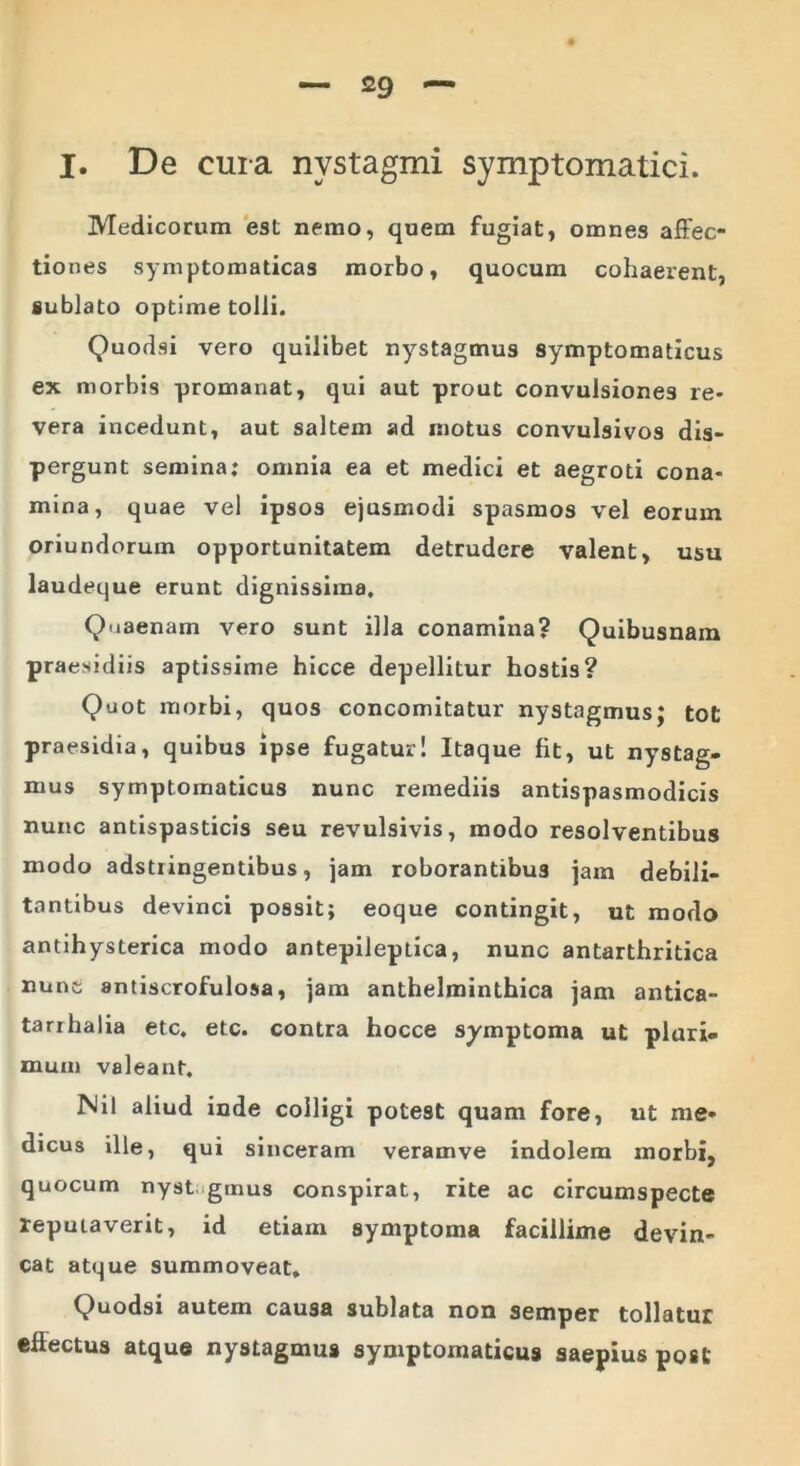 I. De cura nystagmi symptomatici. Medicorum est nemo, quem fugiat, omnes affec- tiones symptomaticas morbo, quocum cohaerent, sublato optime tolli. Quodsi vero quilibet nystagmus symptomaticus ex morbis promanat, qui aut prout convulsiones re- vera incedunt, aut saltem ad motus convulsivos dis- pergunt semina; omnia ea et medici et aegroti cona- mina, quae vel ipsos ejusmodi spasmos vel eorum oriundorum opportunitatem detrudere valent, usu laudeque erunt dignissima. Quaenam vero sunt illa conamina? Quibusnam praesidiis aptissime hicce depellitur hostis? Quot morbi, quos concomitatur nystagmus; tot praesidia, quibus ipse fugatur! Itaque fit, ut nystag- mus symptomaticus nunc remediis antispasmodicis nunc antispasticis seu revulsivis, modo resolventibus modo adstiingentibus, jam roborantibus jam debili- tantibus devinci possit; eoque contingit, ut modo antihysterica modo antepileptica, nunc antarthritica nunc antiscrofulosa, jam anthelminthica jam antica- tarrhalia etc. etc. contra hocce symptoma ut pluri- mum valeant. Nil aliud inde colligi potest quam fore, ut me- dicus ille, qui sinceram veramve indolem morbi, quocum nyst gtnus conspirat, rite ac circumspecte reputaverit, id etiam symptoma facillime devin- cat atque summoveat. Quodsi autem causa sublata non semper tollatur efiectus atque nystagmus symptomaticus saepius post