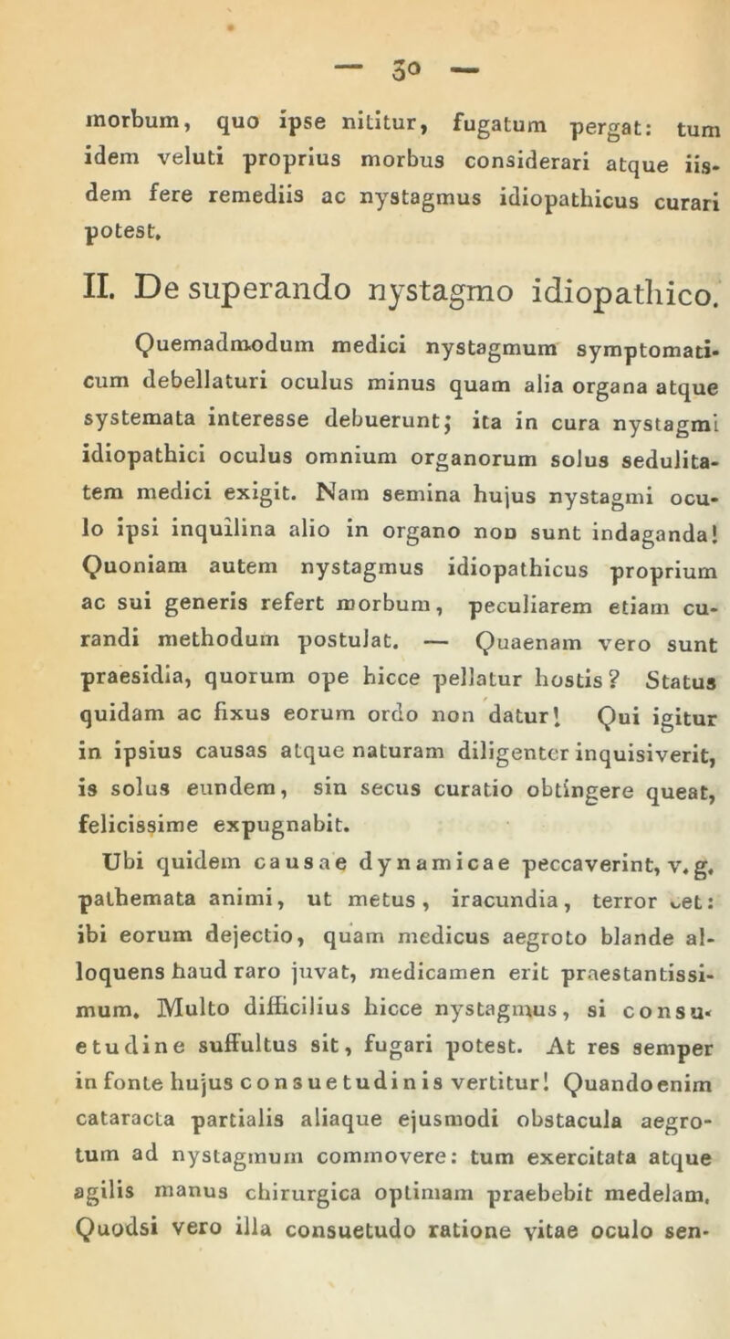 inorbum, quo ipse nititur, fugatum pergat: tum idem veluti proprius morbus considerari atque iis- dem fere remediis ac nystagmus idiopathicus curari potest, II. De superando nystagmo idiopathico. Quemadmodum medici nystagmum symptomati- cum debellaturi oculus minus quam alia organa atque systemata interesse debuerunt; ita in cura nystagmi idiopathici oculus omnium organorum soJus sedulita- tem medici exigit. Nam semina hujus nystagmi ocu- lo ipsi inquilina alio in organo noD sunt indaganda! Quoniam autem nystagmus idiopathicus proprium ac sui generis refert morbum, peculiarem etiam cu- randi methodum postulat. — Quaenam vero sunt praesidia, quorum ope hicce pellatur hostis? Status quidam ac fixus eorum ordo non datur! Qui igitur in ipsius causas atque naturam diligenter inquisiverit, is solus eundem, sin secus curatio obtingere queat, felicissime expugnabit. Ubi quidem causae dynamicae peccaverint, v,g, pathemata animi, ut metus, iracundia, terror *,et: ibi eorum dejectio, quam medicus aegroto blande al- loquens haud raro juvat, medicamen erit praestantissi- mum. Multo difficilius hicce nystagmus, si consu- etudine suffultus sit, fugari potest. At res semper infonte hujus consuetudinis vertitur! Quandoenim cataracta partialis aliaque ejusmodi obstacula aegro- tum ad nystagmum commovere: tum exercitata atque agilis manus chirurgica optimam praebebit medelam. Quodsi vero illa consuetudo ratione vitae oculo sen-