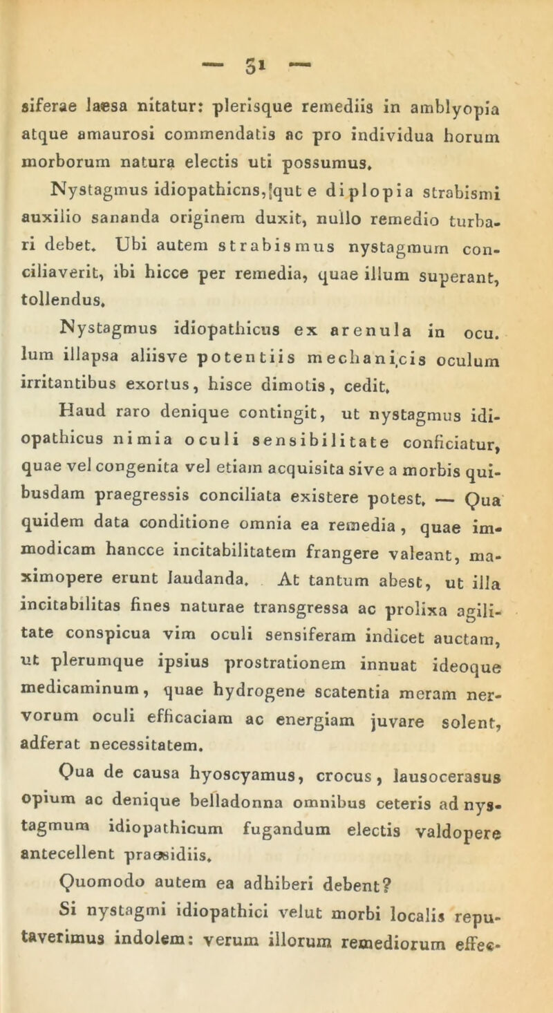 siferae Jaesa nitatur: plerisque remediis in amblyopia atque amaurosi commendatis ac pro individua horum morborum natura electis uti possumus. Nystagmus idiopathicns,(qut e diplopia strabismi auxilio sananda originem duxit, nullo remedio turba- ri debet. Ubi autem strabismus nystagmum con- ciliaverit, ibi hicce per remedia, quae illum superant, tollendus. Nystagmus idiopathicus ex arenula in ocu. Ium illapsa aliisve potentiis mechanicis oculum irritantibus exortus, hisce dimotis, cedit. Haud raro denique contingit, ut nystagmus idi- opathicus nimia oculi sensibi 1 itate conficiatur, quae vel congenita vel etiam acquisita sive a morbis qui- busdam praegressis conciliata existere potest, — Qua quidem data conditione omnia ea remedia , quae im- modicam hancce incitabilitatem frangere valeant, ma- ximopere erunt laudanda. At tantum abest, ut illa incitabilitas fines naturae transgressa ac prolixa agili- tate conspicua vim oculi sensiferam indicet auctam, ut plerumque ipsius prostrationem innuat ideoque medicaminum, quae hydrogene scatentia meram ner- vorum oculi efficaciam ac energiam juvare solent, adferat necessitatem. Qua de causa hyoscyamus, crocus, lausocerasus opium ac denique belladonna omnibus ceteris ad nys- tagmum idiopathicum fugandum electis valdopere antecellent praesidiis. Quomodo autem ea adhiberi debent? Si nystagmi idiopathici velut morbi localis repu- taverimus indolem: verum illorum remediorum effee*
