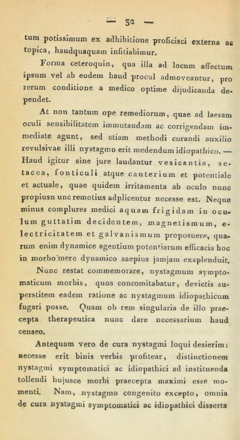 tum potissimum ex adhibitione proficisci externa ac topica, haudquaquam infitiabimur. Forma ceteroquin, qua illa ad locum affectum ipsum vel ab eodem haud procul admoveantur, pro rerum conditione a medico optime dijudicanda de- pendet. At non tantum ope remediorum, quae ad laesam oculi sensibilitatem immutandam ac corrigendam im- mediate agunt, sed etiam methodi curandi auxilio revulsivae illi nystagmo erit medendum idiopathico.— Haud igitur sine jure laudantur vesicantia, se- tacea, fonticuli atque cauterium et potentiale et actuale, quae quidem irritamenta ab oculo nunc propiusn unc remotius adplicentui necesse est. Neque minus complures medici aquam frigidam in ocu- lum guttatim decidentem, magnetismum, e- 1 e c t r i ci ta t e m et galvanismum proposuere, qua- rum enim dynamice agentium potenriarum efficacia hoc in morbo'mere dynamico saepius jamjam exsplenduit. Nunc restat commemorare, nystagmum sympto- maticum morbis, quos concomitabatur, devictis su- perstitem eadem ratione ac nystagmum idiopathicum fugari posse. Quam ob rem singularia de illo prae- cepta therapeutica nunc dare necessarium haud censeo. Antequam vero de cura nystagmi loqui desierim: necesse erit binis verbis profitear, distinctionem nystagmi symptomatici ac idiopathici ad instituenda tollendi liujusce morbi praecepta maximi esse mo- menti. Nam, nystagmo congenito excepto, omnia de cura nystagmi symptomatici ac idiopathici disserta