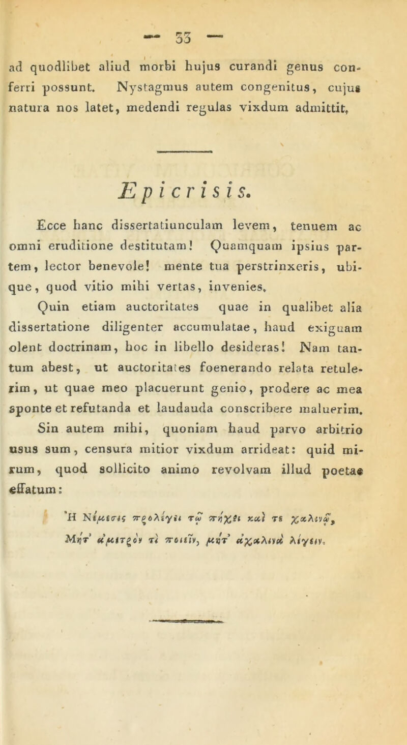 ad quodlibet aliud morbi hujus curandi genus con- ferri possunt. Nystagmus autem congenitus, cujus natura nos latet, medendi regulas vixdum admittit, Epicrisi s. Ecce hanc dissertatiunculam 1 eveni, tenuem ac omni eruditione destitutam! Quamquam ipsius par- tem, lector benevole! mente tua perstrinxeris, ubi- que, quod vitio mihi vertas, invenies. Quin etiam auctoritates quae in qualibet alia dissertatione diligenter accumulatae, haud exiguam olent doctrinam, hoc in libello desideras! Nam tan- tum abest, ut auctoritates foenerando relata retule- rim, ut quae meo placuerunt genio, prodere ac mea sponte et refutanda et laudauda conscribere maluerim. Sin autem mihi, quoniam haud parvo arbitrio usus sum, censura mitior vixdum arrideat: quid mi- rum, quod sollicito animo revolvam illud poeta# effatum: H Nf^f<r<5 xx) ts %x\ivut Mijt’ r 1 7roie7v, /xvt' d%xhivx Aiytt».
