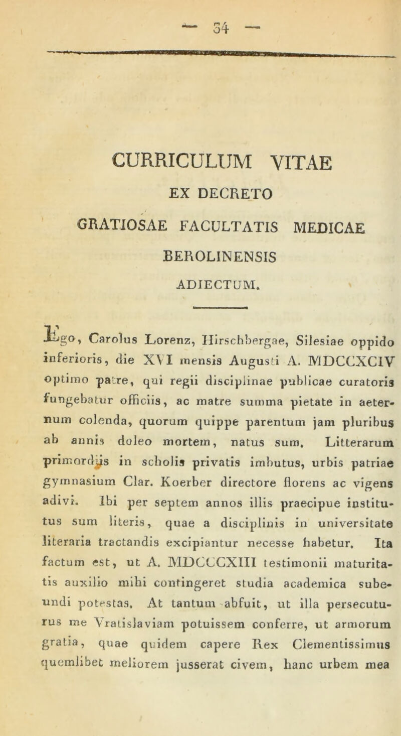 CURRICULUM VITAE EX DECRETO GRATIOSAE FACULTATIS MEDICAE BEROLINENSIS ADJECTUM. jTigo, Carolus Lorenz, Hirschbergae, Silesiae oppido inferioris, die XVI mensis Augusti A. MDCCXCIV optimo patre, qui regii disciplinae publicae curatoris fungebatur officiis, ac inatre summa pietate in aeter- num colenda, quorum quippe parentum jam pluribus ab annis doleo mortem, natus sum. Litterarum primordjjis in scholis privatis imbutus, urbis patriae gymnasium Clar. Koerber directore florens ac vigens adivi. Ibi per septem annos illis praecipue institu- tus sum literis, quae a disciplinis in universitate literaria tractandis excipiantur necesse habetur. Ita factum est, ut A. MDCCCXIII testimonii maturita- tis auxilio mihi contingeret studia academica sube- undi potestas. At tantum abfuit, ut illa persecutu- rus me \ ratisla viam potuissem conferre, ut armorum gratia, quae quidem capere Rex Clementissimus quemlibet meliorem jusserat civem, hanc urbem mea
