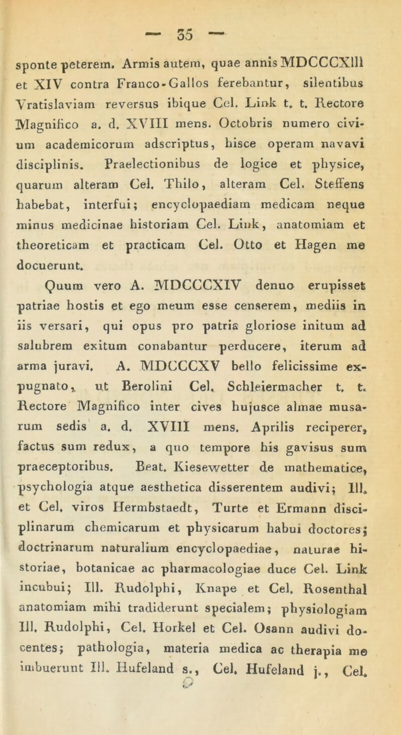 sponte peterem. Armis autem, quae annis MDCCCX111 et XIV contra Franco-Gallos ferebantur, silentibus Vratislaviam reversus ibique Cei. Lir>k t. t. Rectore Magnifico a. d. XVIII mens. Octobris numero civi- um academicorum adscriptus, hisce operam navavi disciplinis. Praelectionibus de logice et physice, quarum alteram Cei, Thilo, alteram Cei. Steffens habebat, interfui; encyclopaediatn medicam neque minus medicinae historiam Cei. Link, anatomiam et theoreticam et practicam Cei. Otto et Hagen me docuerunt. Quum vero A. MDCCCXIV denuo erupisset patriae hostis et ego meum esse censerem, mediis in iis versari, qui opus pro patria gloriose initum ad salubrem exitum conabantur perducere, iterum ad arma juravi, A. MDCCCXV bello felicissime ex- pugnato ^ ut Berolini Cei. Schleiermacher t, t. Rectore Magnifico inter cives hujusce almae musa- rum sedis a. d. XVIII mens. Aprilis reciperer, factus sum redux, a quo tempore his gavisus sum praeceptoribus. Beat. Kiesewetter de mathematice, psychologia atque aesthetica disserentem audivi; 111» et Cei, viros Hermbstaedt, Turte et Ermann disci- plinarum chemicarum et physicarum habui doctores} doctrinarum naturalium encyclopaediae, naturae hi- storiae, botanicae ac pharmacologiae duce Cei. Link incubui; 111. Rudolphi, Knape et Cei. Rosenthal anatomiam mihi tradiderunt specialem; physiologiam 111. Rudolphi, Cei. Horkel et Cei. Osann audivi do- centes; pathologia, materia medica ac therapia me imbuerunt 111. Hufeland s., Cei. Hufeland j., Cei. Q