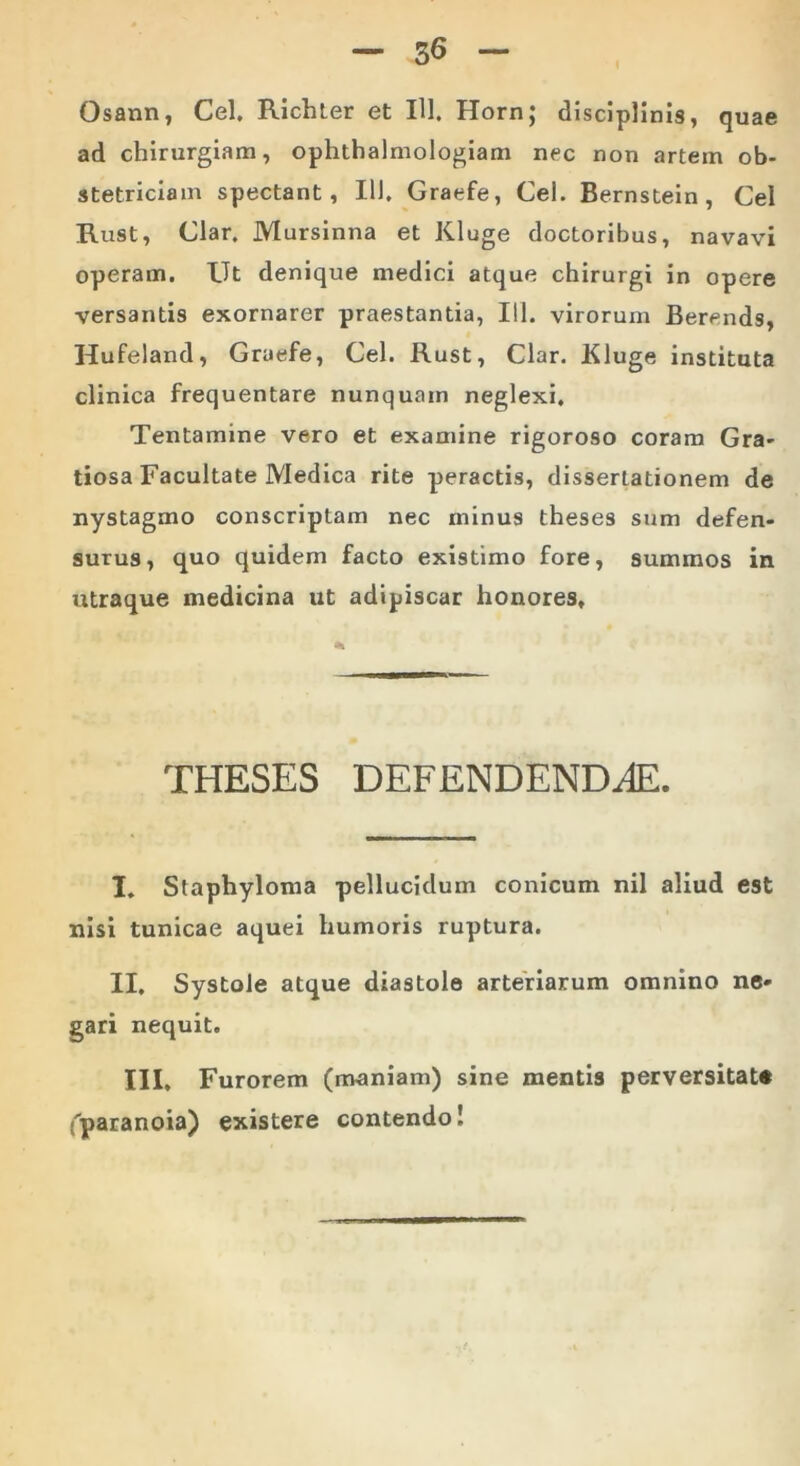 Osann, Cei. Richter et IU. Horn; disciplinis, quae ad chirurgiam, ophthalmologiam nec non artem ob- stetriciam spectant, IU. Graefe, Cei. Bernstein , Cei Rust, Clar. Mursinna et Kluge doctoribus, navavi operam. Ut denique medici atque chirurgi in opere versantis exornarer praestantia, 111. virorum Berends, Hufeland, Graefe, Cei. Rust, Clar. Kluge instituta clinica frequentare nunquam neglexi. Tentamine vero et examine rigoroso coram Gra- tiosa Facultate Medica rite peractis, dissertationem de nystagmo conscriptam nec minus theses sum defen- surus, quo quidem facto existimo fore, summos in utraque medicina ut adipiscar honores. THESES DEFENDENDAE. I. Staphyloma pellucidum conicum nil aliud est nisi tunicae aquei humoris ruptura. II. Systole atque diastole arteriarum omnino ne- gari nequit. III. Furorem (maniam) sine mentis perversitate (paranoia) existere contendo!