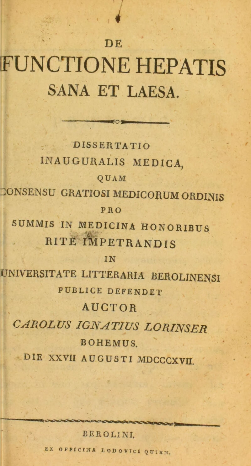 9 DE iFUNCTIONE HEPATIS SANA ET LAESA. dissertatio INAUGURALIS MEDICA, QUAM CONSENSU GRATIOSI MEDICORUM ORDIJNfIS PRO SUMMIS IN MEDICINA HONORIBUS RITE IMPETRANDIS IN UNIVERSITATE LITTERARIA BEROLINENSI PUBLICE DEFENDET * AUCTOR CAROLUS IGNAT1US LORINSER BOHEMUS. DIE NXVII AUGUSTI MDCCCXVII. berolini. EX OFHCIIfA lODOVTCI QtJiEjr.