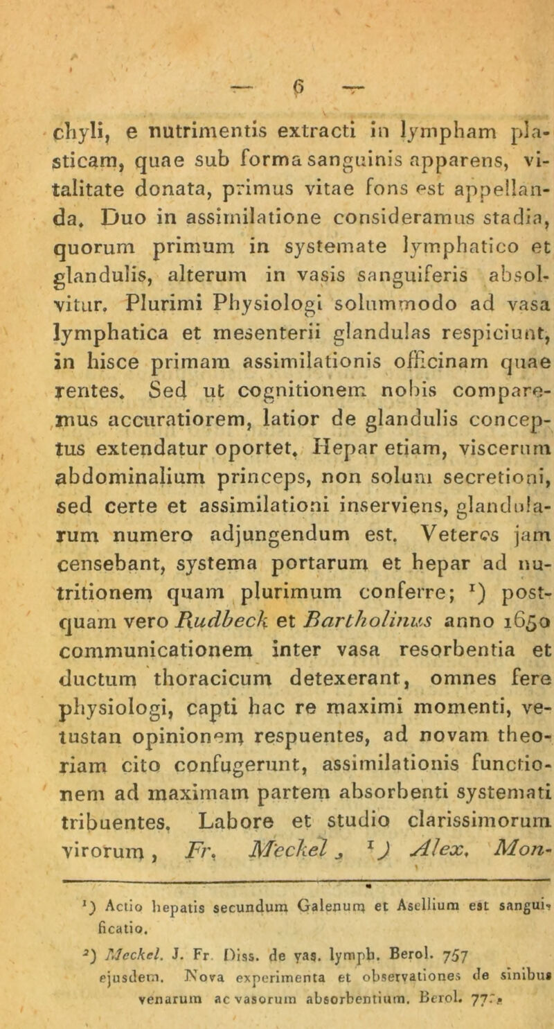 chyli, e nutrimentis extracti in lympham pla- sticam, quae sub forma sanguinis apparens, vi- talitate donata, primus vitae fons est appellan- da* * Duo in assirnilatione consideramus stadia, quorum primum in systemate lymphatico et glandulis, alterum in vasis sanguiferis absol- vitur. Plurimi Physiologi solummodo ad vasa lymphatica et mesenterii glandulas respiciunt, in hisce primam assimilationis officinam quae yentes. Sed ut cognitionem nobis compare- mus accuratiorem, latior de glandulis concep- tus extendatur oportet. Hepar etiam, viscerum abdominalium princeps, non solum secretioni, sed certe et assimilationi inserviens, glandula- rum numero adjungendum est. Veteres jam censebant, systema portarum et hepar ad nu- tritionem quam plurimum conferre; *) post- quam vero Budbeck et Bartholinus anno 1650 communicationem inter vasa resorbentia et ductum thoracicum detexerant, omnes fere physiologi, capti hac re maximi momenti, ve- tustan opinionern respuentes, ad novam theo- riam cito confugerunt, assimilationis functio- nem ad maximam partem absorbenti systemati tribuentes, Labore et studio clarissimorum virorum , Fr. Mcckel ^ 1J Alex, Mon- r ~ «• *) Actio hepatis secundum Galenum et Asellium est sanguis ficatio. 3) Meckel. J. Fr Diss. de yag. lympti. Berol. 757 ejusdem. Nova experimenta et observationes de sinibus venarum ac vasorum absorbentium. Berol. 77.*