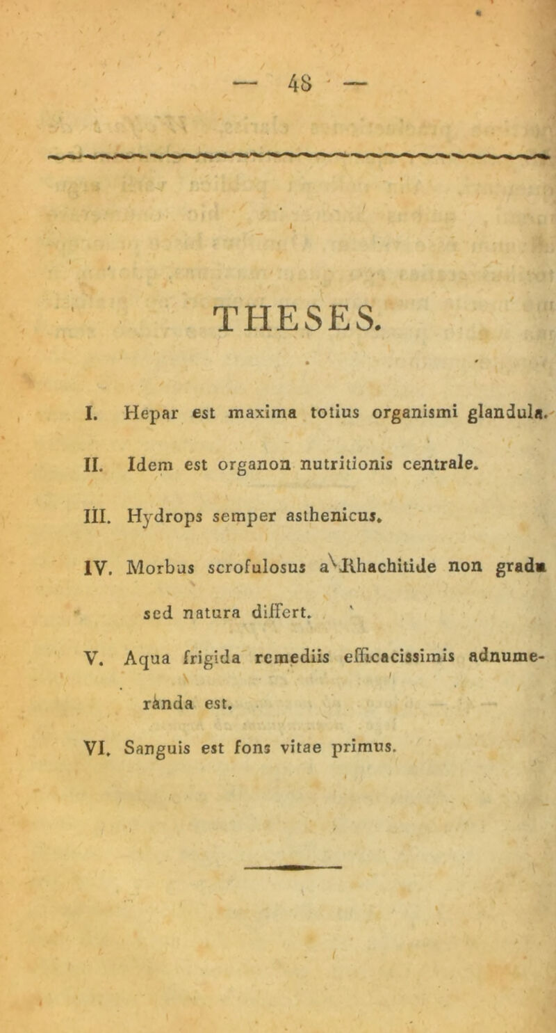 THESES. • » I. Hepar est maxima totius organismi glandula. * , i II. Idem est organon nutritionis centrale. III. Hydrops semper asthenicus. IV. Morbus scrofulosus avIlhachitide non grada sed natura differt. V. Aqua frigida remediis efficacissimis adnume- \ '■ I r&nda est. VI. Sanguis est fons vitae primus.