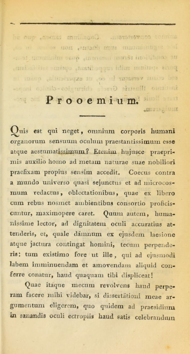 Prooera in m. ane t Ouis est qui neget, omnium corporis humani organorum sensuum oculum praestantissitnum esse atque aestumatiasimum? Etenim hujusce praepri- mis auxilio homo ad metam naturae suae nobiliori praefixam propius sensim accedit» Coecus contra a mundo universo quasi sejunctus et ad microcos- raum redactus, oblectationibus, quae ex libero cum rebus nosmet ambientibus consortio proficis- cuntur, maxiinopere caret. Quum autem, huma- nissime lector, ad dignitatem oculi accuratius at- tenderis, et, quale damnum ex ejusdem laesione atque jactura contingat homini, tecum perpende- ris: tum existimo fore xit ille, qui ad ejusmodi labem imminuendam et amovendam aliquid con- ferre conatur, haud quaquam tibi displiceat! Quae itaque inecurn revolvens haud perpe- ram facere mihi videbar, si dissertationi meae ar- gumentum eligerem, quo quidem ad praesidium in sanandis oculi ectropiis haud satis celebrandum