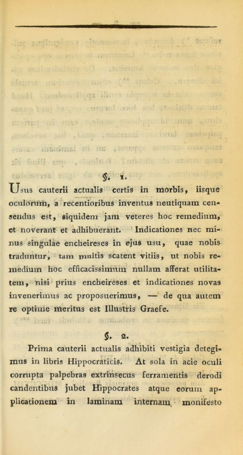 r»1 .) r » • • • • •' . i Ji • : i * , ' - . t a §* «. u sus cauterii actualis certis in morbis, iisque oculorum, a recentioribus inventus neutiquam cen- sendus est, siquidem jam veteres hoc remedium, et noverant et adhibuerant. Indicationes nec mi- nus singulae encheireses in ejus usu, quae nobis traduntur, tam multis scatent vitiis, ut nobis re- medium hoc efficacissimum nullam afferat utilita- tem, nisi prius encheireses et indicationes novas invenerimus ac proposuerimus, — de qua autem re optime meritus est Illustris Graefe. $* 2. Prima cauterii actualis adhibiti vestigia detegi- mus in libris Hippocraticis. At sola in acie oculi corrupta palpebras extrinsecus ferramentis derodi candentibus jubet Hippocrates atque eorum ap- plicationem in laminam internam, monifesto