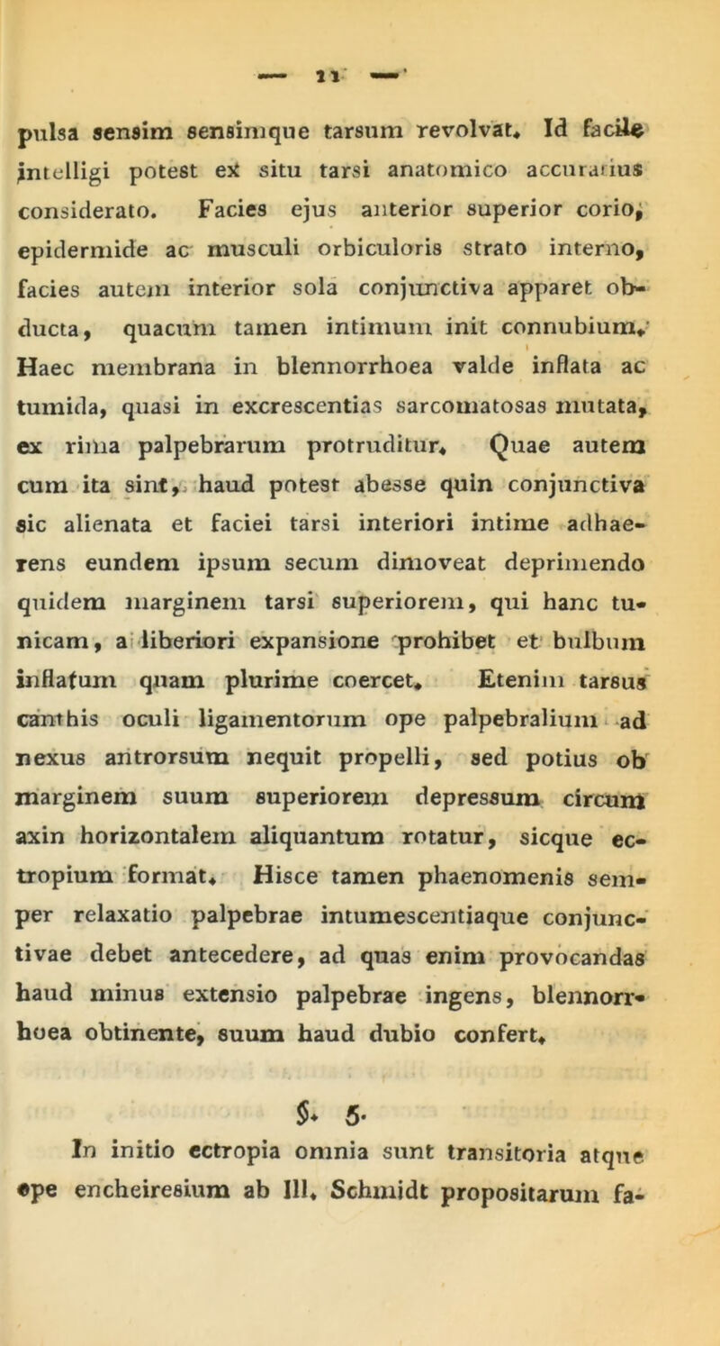 pulsa sensim sensim que tarsum revolvat* Id facile jntelligi potest ex situ tarsi anatomico accurarius considerato. Facies ejus anterior superior corio; epidermide ac musculi orbiculoris strato interno, facies autem interior sola conjunctiva apparet ob- ducta, quacum tamen intimum init connubium* Haec membrana in blennorrhoea valde inflata ac tumida, quasi in excrescendas sarcomatosas mutata, ex rima palpebrarum protruditur* Quae autem cum ita sint, haud potest abesse quin conjunctiva sic alienata et faciei tarsi interiori intime adhae- rens eundem ipsum secmn dimoveat deprimendo quidem marginem tarsi superiorem, qui hanc tu- nicam, a liberiori expansione prohibet et bulbum inflafurn quam plurime coercet* Etenim tarsus canthis oculi ligamentorum ope palpebralium ad nexus antrorsum nequit propelli, sed potius ob marginem suum superiorem depressum circum axin horizontalem aliquantum rotatur, sicque ec- tropium format* Hisce tamen phaenomenis sem- per relaxatio palpebrae intumescentiaque conjunc- tivae debet antecedere, ad quas enim provocandas haud minus extensio palpebrae ingens, blennorr» hoea obtinente, suum haud dubio confert* §• 5- In initio ectropia omnia sunt transitoria atque «pe encheiresium ab 111* Schmidt propositarum fa-