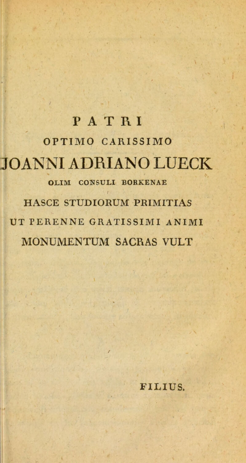 OPTIMO CARISSIMO JOANNIADRIANO LUECK * f , OLIM CONSULI BORKENAE , i HASCE STUDIORUM PRIMITIAS UT PERENNE GRATISSIMI ANIMI MONUMENTUM SACRAS VULT / ■ V . / FILIUS.