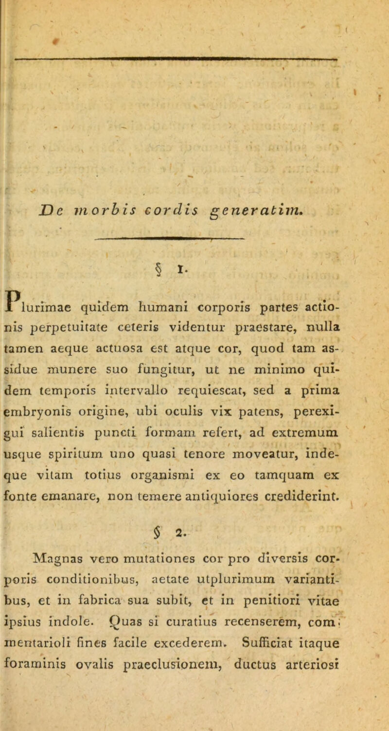 : / *• . - * ! t * . » De morbis cordis generatim. __________ | B • ** , ■ , I - . o § I- Plurimae quidem humani corporis partes actio- nis perpetuitate ceteris videntur praestare, nulla tamen aeque actuosa est atque cor, quod tam as- sidue munere suo fungitur, ut ne minimo qui- dem temporis intervallo requiescat, sed a prima embryonis origine, ubi oculis vix patens, perexi- gui salientis puncti formam refert, ad extremum usque spiritum uno quasi tenore moveatur, inde- que vitam totius organismi ex eo tamquam ex fonte emanare, non temere antiquiores crediderint. $ 2. ■ \ Magnas vero mutationes cor pro diversis cor- poris conditionibus, aetate utplurimum varianti- bus, et in fabrica sua subit, et in penitiori vitae ipsius indole. Quas si curatius recenserem, comi mentarioli fines facile excederem. Sufficiat itaque foraminis ovalis praeclusionem, ductus arteriosi