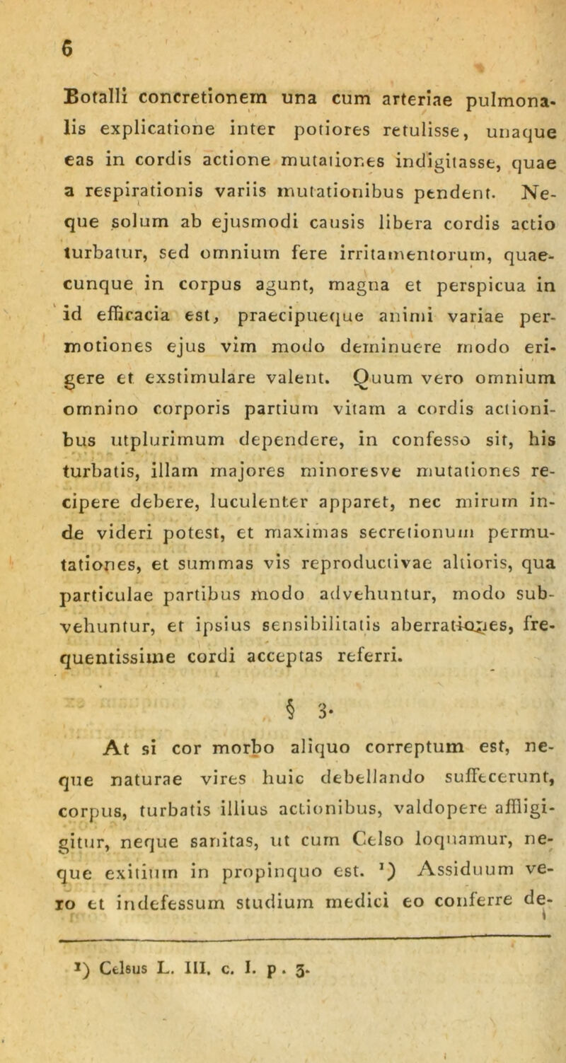 Botalli concretionem una cum arteriae pulmona- lis explicatione inter potiores retulisse, unaque eas in cordis actione mutaiior.es indigiiasse, quae a respirationis variis mutationibus pendent. Ne- que solum ab ejusmodi causis libera cordis actio turbatur, sed omnium fere irritamentorum, quae- cunque in corpus agunt, magna et perspicua in id efficacia est, praecipueque animi variae per- motiones ejus vim modo deminuere modo eri- gere et exstimulare valent. Quum vero omnium omnino corporis partium vitam a cordis actioni- bus utplurimum dependere, in confesso sit, his turbatis, illam majores minoresve mutationes re- cipere debere, luculenter apparet, nec mirum in- de videri potest, et maximas secretionum permu- tationes, et summas vis reproductivae altioris, qua particulae partibus modo advehuntur, modo sub- vehuntur, et ipsius sensibilitatis aberrationes, fre- quentissime cordi acceptas referri. § 3- At si cor morbo aliquo correptum est, ne- que naturae vires huic debellando sufFtcerunt, corpus, turbatis illius actionibus, valdopere affligi- gitur, neque sanitas, ut cum Celso loquamur, ne- que exitiutn in propinquo est. Assiduum ve- ro et indefessum studium medici eo conferre de- I I) Celsus L. III. c. I. p . 3.