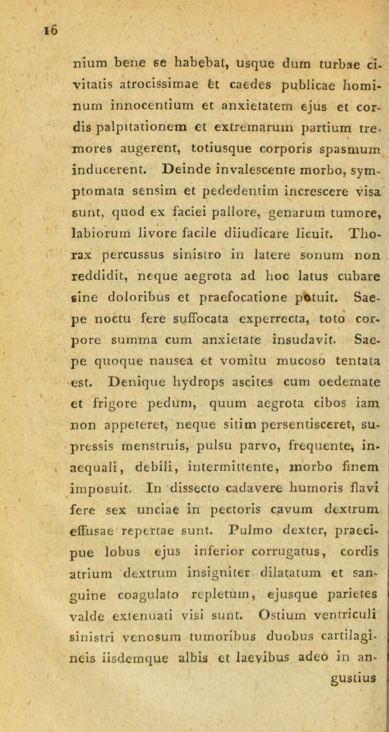 nium bene se habebat, usque dum turbae ci- vitatis atrocissirnae fet caedes publicae homi- num innocentium et anxietatem ejus et cor- dis palpitationem et extremarum partium tre- mores augerent, totiusque corporis spasmum inducerent. Deinde invalescente morbo, sym- ptomata sensim et pededentim increscere visa sunt, quod ex faciei pallore, genarum tumore, s. t t labiorum livore facile diiudicare licuit. Tho- rax percussus sinistro in latere sonum non reddidit, neque aegrota ad hoc latus cubare sine doloribus et praefocatione potuit. Sae- pe noctu fere suffocata experrecta, toto cor- pore summa cum anxietate insudavit. Sae- pe quoque nausea et vomitu mucoso tentata est. Denique hydrops ascites cum oedemate et frigore pedum, quum aegrota cibos iam non appeteret, neque sitim persentisceret, su- pressis menstruis, pulsu parvo, frequente, in- aequali, debili, intermittente, morbo finem imposuit. In dissecto cadavere humoris flavi fere sex unciae in pectoris cavum dextrum effusae repertae sunt. Pulmo dexter, praeci- pue lobus ejus inferior corrugatus, cordis atrium dextrum insigniter dilatatum et san- guine coagulato repletum, ejusque parietes valde extenuati visi sunt. Ostium ventriculi sinistri venosum tumoribus duobus cartilagi- neis iisdeinque albis et laevibus adeo in an- gustius