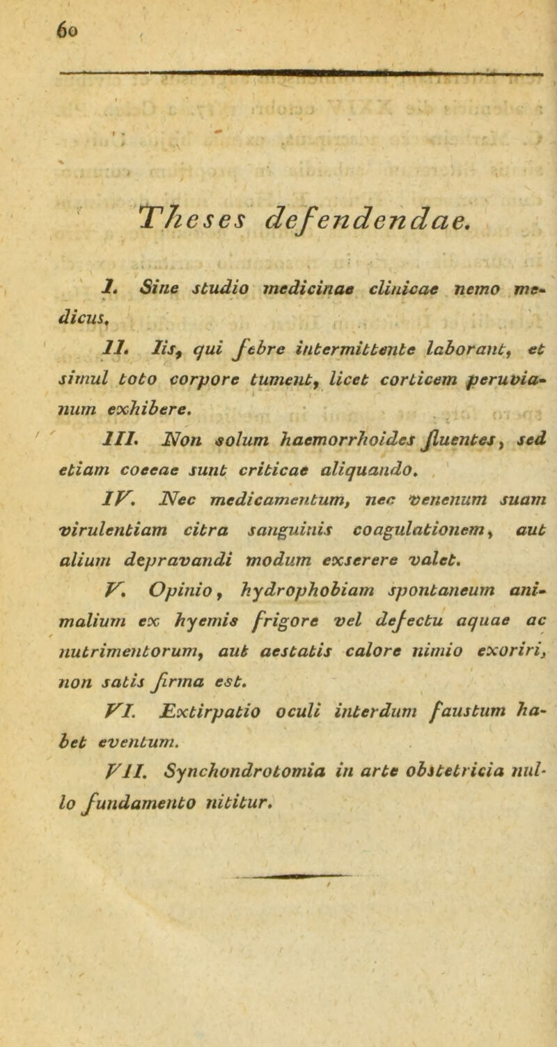 < ■ —■ 11 111 1 —— The ses defendendae. I. Sine studio medicinae clinicae nemo me- dicus, II. lis, qui Jtbre intermittente laborant, et simul toto corpore tument, licet corticem peruvia- num exhibere. III. Non solum haemorrhoides Jluentes, sed etiam coeeae sunt criticae aliquando. IV. Nec medicamentum, nec venenum suam virulentiam citra sanguinis coagulationem, aut alium depravandi modum exserere valet. V. Opinio, hydrophobiam spontaneum ani- malium ex hyemis frigore vel defectu aquae ac nutrimentorum, aut aestatis calore nimio exoriri, non satis firma est. VI. JExtirpatio oculi interdum faustum ha- bet eventum. VII. Synchondrotomia in arte obstetricia nul- lo fundamento nititur.