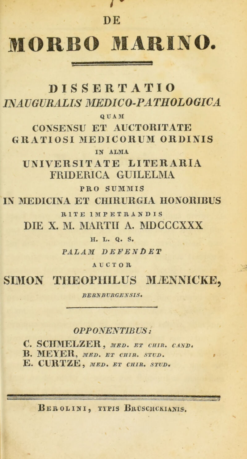 MORBO MARINO. DISSERTATIO mAVGURALIS MEDICO-PATHOLOGICA QUAM CONSENSU ET AUCTORITATE GRATIOSI MEDICORUM ORDINIS IN ALMA UNIVERSITATE LITERARIA FRIDERICA GUILELMA PRO SUMMIS IN MEDICINA ET CHIRURGIA HONORIBUS RITE IMPETRANDIS DIE X. M. MARTII A. MDGCCXXX II. L. Q. S, FALAM DEFENDET AUCTOR SOION TIIEOPHILUS IVEENNICKE, PERXBVR GEXSIS. OPPONENTIBUS: C. SCHMELZER , UlED. ET Cllin. CAXVt B. MEYER, I>IED. ET CJITJl. STVJD. i E. CUHTZE , MEV, ET CHIR. STVV, BeROLINI, TIPIS BrUSCHCKIANIS,