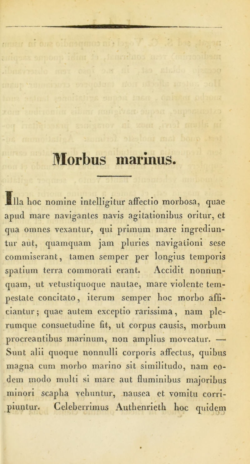 Morbus marinus. Illa hoc nomine intclligitur affectio morbosa, quae apud mare navigantes navis agitationibus oritur, et qua omnes vexantur, qui primum mare ingrediun- tur aut, quamquam jam pluries navigationi sese commiserant, tamen semper per longius temporis spatium terra commorati erant. Accidit nonriun- quam, ut vetustiquoque nautae, mare violente tem- pestate concitato, iterum semper boc morbo affi- ciantur ; quae autem exceptio rarissima, nam ple- rumque consuetudine fit, ut corpus causis, morbum procreantibus marinum, non amplius moveatur. — Sunt alii quoque nonnulli corporis affectus, quibus magna cum morbo marino sit similitudo, nam eo- dem modo multi si mare aut fluminibus majoribus minori scapha vehuntur, nausea et vomitu corri- piuntur. Celeberrimus Authenrietb boc quidem