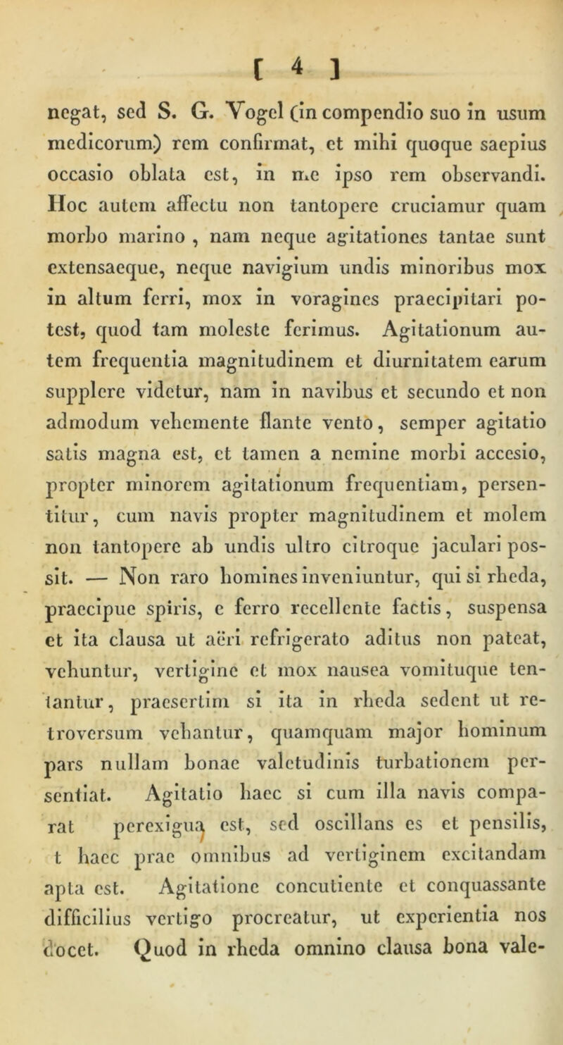 negat, sed S. G. Vogel (in compendio suo in usum medicorum.) rem confirmat, et mihi quoque saepius occasio oblata est, in me ipso rem observandi. IIoc autem affectu non tantopere cruciamur quam , morbo marino , nam neque ag^itationes tantae sunt cxtensaeque, neque navigium undis minoribus mox in altum ferri, mox in voragines praecipitari po- test, quod tam moleste ferimus. Agitationum au- tem frequentia magnitudinem et diurnitatem earum supplere videtur, nam in navibus et secundo et non admodum vebemente flante vento, semper agitatio satis magna est, ct tamen a nemine morbi accesio, propter minorem agitationum frequentiam, persen- titur, cum navis propter magnitudinem et molem non tantopere ab undis ultro citroque jaculari pos- sit. — Non raro homines inveniuntur, qui si rbeda, praecipue spiris, c ferro recellente factis, suspensa ct ita clausa ut aeri refrigerato aditus non pateat, vehuntur, vertigine et mox nausea vomituque ten- tantur, praesertim si ita in rbeda sedent ut re- troversum vehantur, quamquam major hominum pars nullam bonae valetudinis turbationem per- sentiat. Agitatio haec si cum illa navis compa- rat perexigu.'^ est, sed osclllans es ct pensilis, t haec prae omnibus ad vertiginem excitandam apta est. Agitatione concutiente ct conquassante difficilius vertigo procreatur, ut experientia nos docet. Quod in rbeda omnino clausa bona vale-