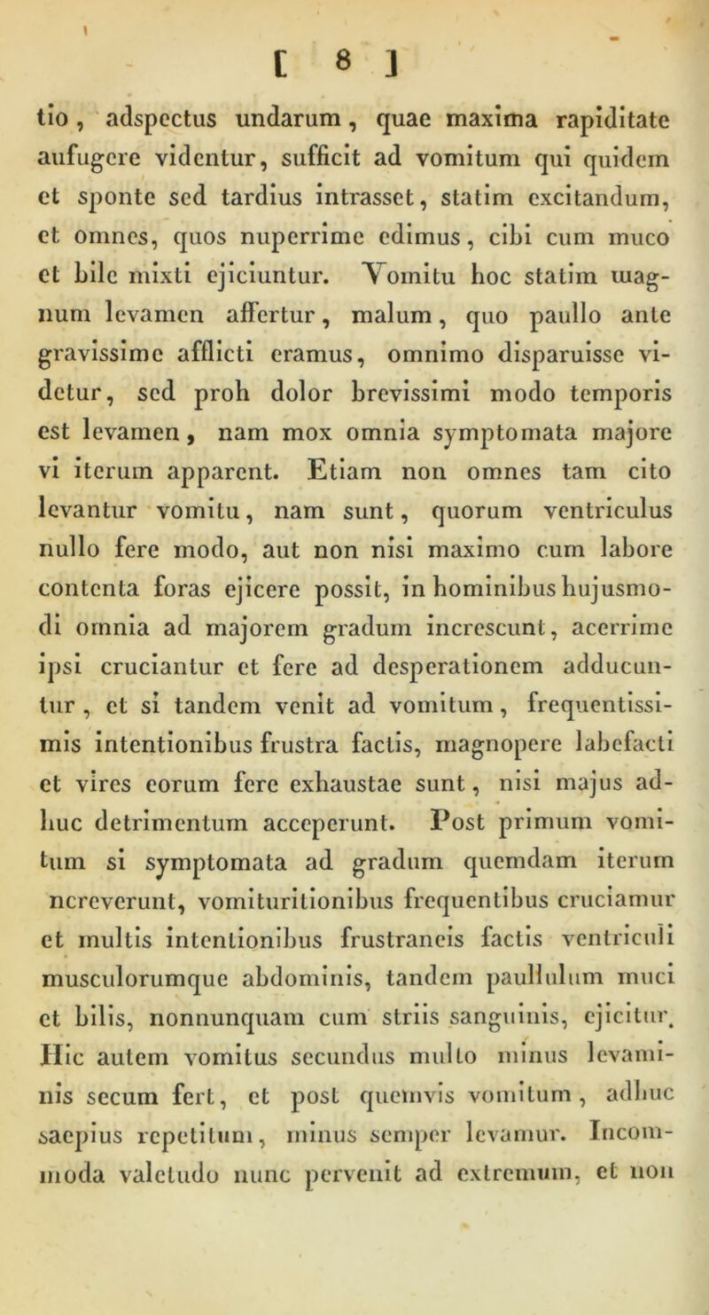 lio, adspcctus undarum, quae maxima rapiditate aufugere videntur, sufficit ad vomitum qui quidem ct sponte sed tardius intrasset, statim excitandum, et omnes, quos nuperrime edimus, cibi cum muco et bile mixti ejiciuntur. Vomitu hoc statim mag- num levamen affertur, malum, quo paullo ante gravissime afflicti eramus, omnimo disparuisse vi- detur, sed proh dolor brevissimi modo temporis est levamen, nam mox omnia symptomata majore vi iterum apparent. Etiam non omnes tam cito levantur'vomitu, nam sunt, quorum ventriculus nullo fere modo, aut non nisi maximo cum labore contenta foras ejicere possit, in hominibus hujusmo- di ornnla ad majorem gradum increscunt, acerrime ipsi cruciantur ct fere ad desperationem adducun- tur , et si tandem venit ad vomitum, frequentissi- mis intentionibus frustra factis, magnopere labefacti et vires eorum fere exhaustae sunt, nisi majus ad- huc detrimentum acceperunt. Post primum vomi- tum si symptomata ad gradum quemdam iterum ncreverunt, vomlturltionlbus frequentibus cruciamur et multis intentionibus frustrancls factis ventrlcuii musculorumque abdominis, tandem pauliulum muci ct bilis, nonnunquam cum striis sanguinis, ejicitur. Hic autem vomitus secundus multo minus levami- nis secum fert, et post quemvis vomitum, adbuc saepius repetitum, minus semper levamur. Incom- moda valetudo nunc pervenit ad extrennnn, et non