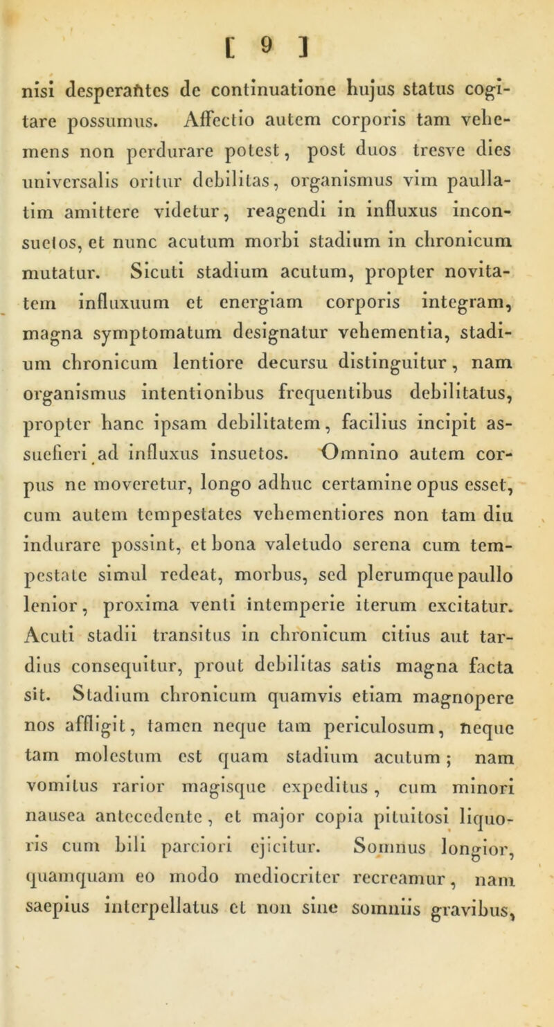 * nisi despcrafites de continuatione hujus status cogi- tare possumus. AiFectio autem corporis tam vehe- mens non perdurare potest, post duos tresve dies universalis oritur debilitas, organismus vim paulla- tim amittere videtur, reagendi in influxus incon- suetos, et nunc acutum morbi stadium in chronicum mutatur. Sicuti stadium acutum, propter novita- tem infliixuum et energiam corporis integram, magna symptomatum designatur vehementia, stadi- um chronicum lentiore decursu distinguitur, nam organismus intentionibus frequentibus debilitatus, propter hanc ipsam debilitatem, facilius incipit as- suefieri ad influxus insuetos. o mnino autem cor- pus ne moveretur, longo adhuc certamine opus essel^ cum autem tempestates vehementiores non tam diu indurare possint, et bona valetudo serena cum tem- pestate simul redeat, morbus, sed plerumque paullo lenior, proxima venti intemperie iterum excitatur. Acuti stadii transitus in chronicum citius aut tar- dius consequitur, prout debilitas satis magna facta sit. Stadium chronicum quamvis etiam magnopere nos affligit, tamen neque tam periculosum, neque tam molestum est ejuam stadium acutum; nam vomitus rarior maglsque expeditus , cum minori nausea antecedente , et major copia pituitosi liquo- ris cum bili parciori ejicitur. Sojnnus longior, quamquam eo modo mediocriter recreamur, nam saepius interpellatus cl non sine somniis gravibus,