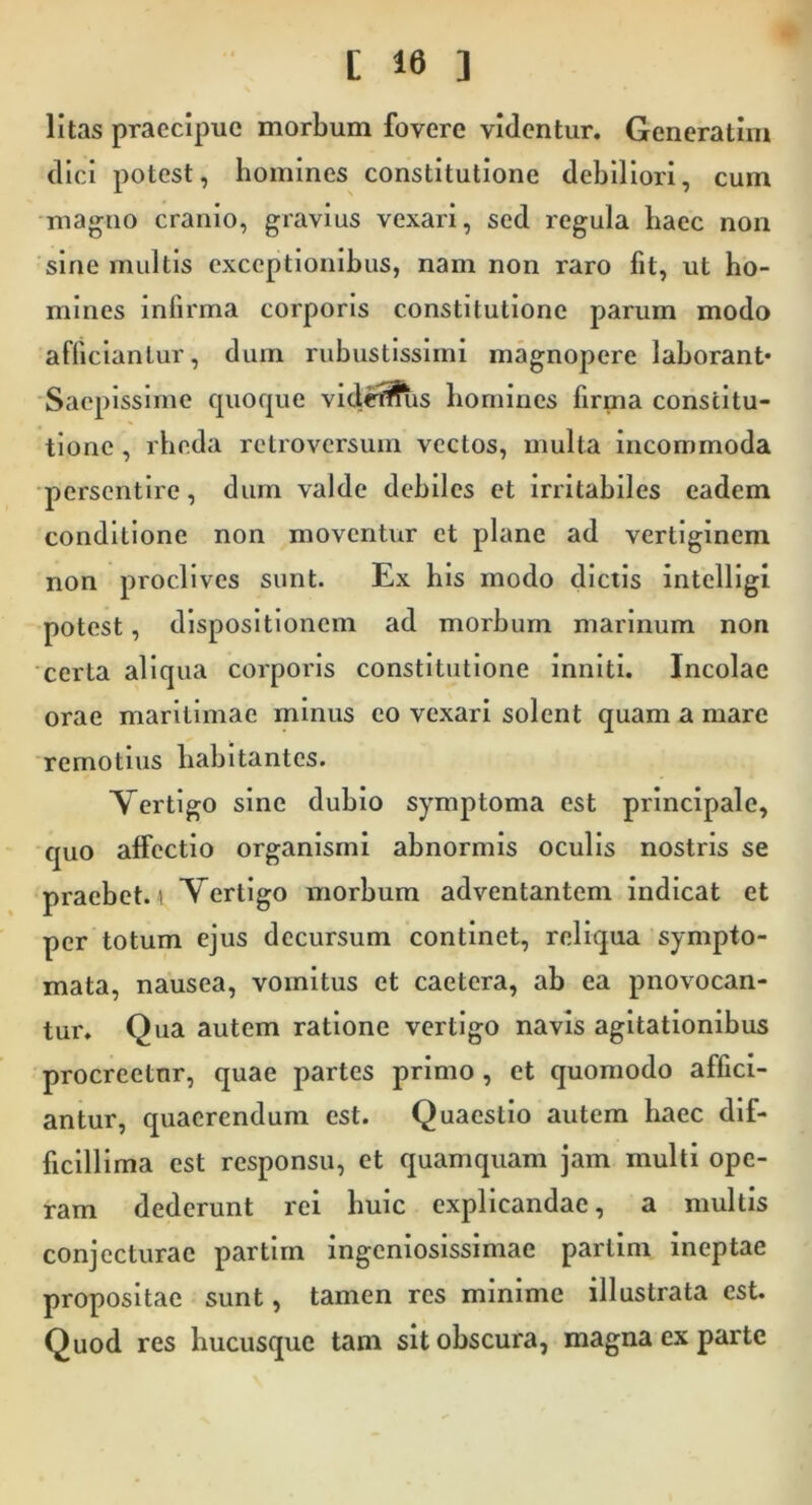 litas praecipue morbum fovere videntur. Generatim dici potest, homines constitutione debiliori, cum magno cranio, gravius vexari, sed regula baec non sine multis exceptionibus, nam non raro fit, ut ho- mines infirma corporis constitutione parum modo afficiantur, dum rubustlsslmi magnopere laborant* Saepissime cpioque videt^is homines firma constitu- tione , rbeda retroversum vectos, multa incommoda persentire, dum valde debiles et irritabiles eadem conditione non moventur et plane ad vertiginem non proclives sunt. Ex bis modo dictis intelllgi potest, dispositionem ad morbum marinum non certa aliqua corporis constitutione inniti. Incolae orae maritimae minus eo vexari solent quam a mare remotius habitantes. Vertigo sine dubio symptoma est principale, •quo affectio organismi abnormis oculis nostris se praebet. 1 Vertigo morbum adventantem indicat et per totum ejus decursum continet, reliqua sympto- mata, nausea, vomitus et caetera, ab ea pnovocan- tur. Qua autem ratione vertigo navis agitationibus procreetur, quae partes primo, et quomodo affici- antur, quaerendum est. Quaestio autem baec dif- ficillima est responsu, et quamquam jam multi ope- ram dederunt rei huic explicandae, a multis conjecturae partim ingeniosissimae parlim ineptae propositae sunt, tamen res minime illustrata est. Quod res hucusque tam sit obscura, magna ex parte