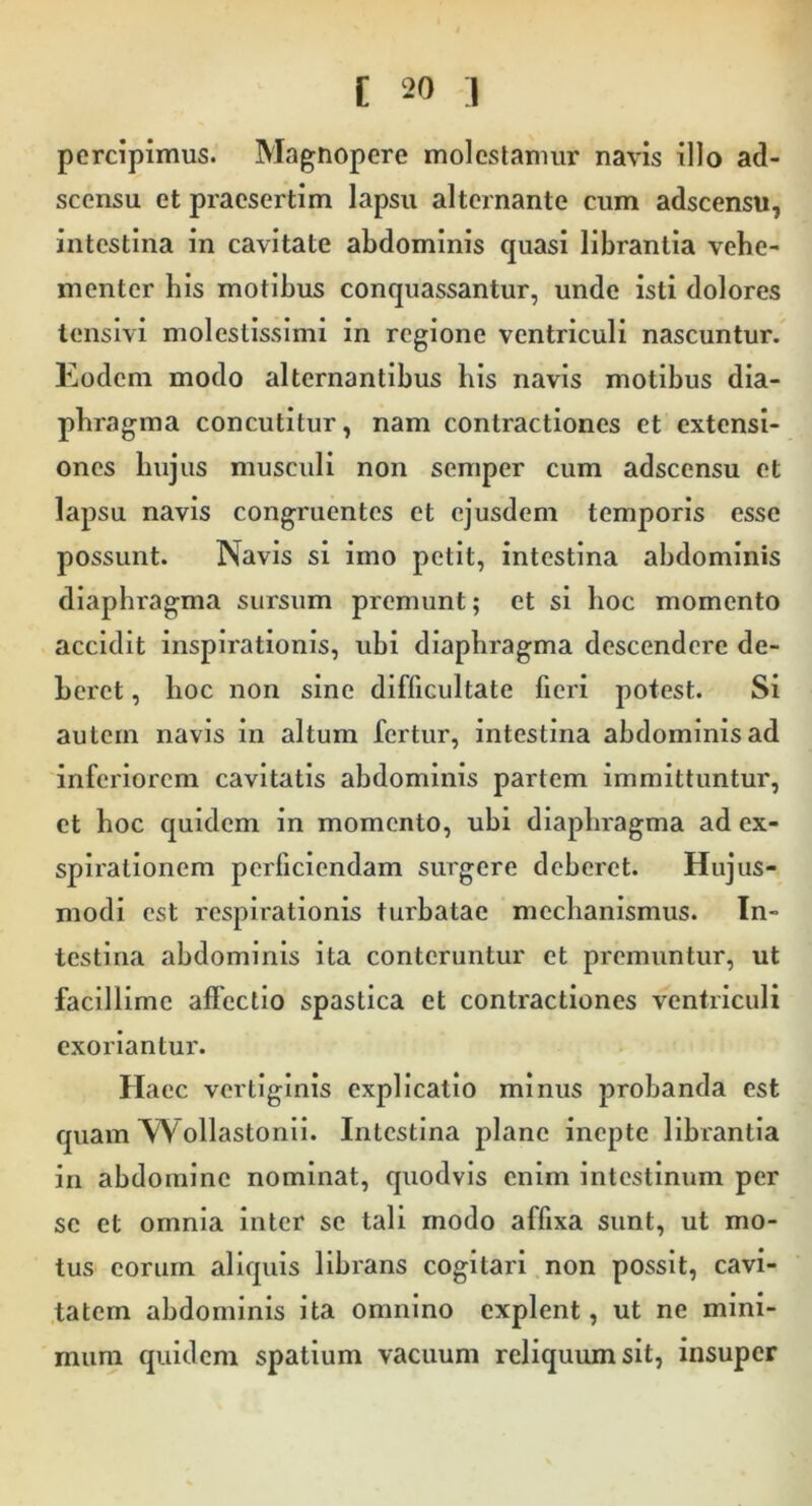 percipimus. Magnopere molestamur navis illo ad- scensu et praesertim lapsu alternante cum adscensu, intestina in cavitate abdominis quasi librantia vehe- menter his motibus conquassantur, unde isti dolores lensivi molestissimi in regione ventriculi nascuntur. Eodem modo alternantibus bis navis motibus dia- phragma concutitur, nam contractiones et extensi- ones hujus musculi non semper cum adscensu et lapsu navis congruentes et ejusdem temporis esse possunt. Navis si imo petit, intestina abdominis diaphragma sursum premunt; et si hoc momento accidit inspirationis, ubi diaphragma descendere de- beret , hoc non sine difficultate fieri potest. Si autem navis in altura fertur, intestina abdominis ad inferiorem cavitatis abdominis partem immittuntur, et hoc quidem in momento, ubi diaphragma ad ex- spirationem perficiendam siirgere deberet. Hujus- modi est respirationis turbatae mechanismus. In- testina abdominis ita conteruntur et premuntur, ut facillime affectio spastica et contractiones ventriculi exoriantur. Haec vertiginis explicatio minus probanda est quam Wollastonii. Intestina plane inepte librantia in abdomine nominat, quodvis enim intestinum per se et omnia inter se tali modo affixa sunt, ut mo- tus eorum aliquis librans cogitari non possit, cavi- tatem abdominis ita omnino explent, ut ne mini- mum quidem spatium vacuum reliquum sit, insuper