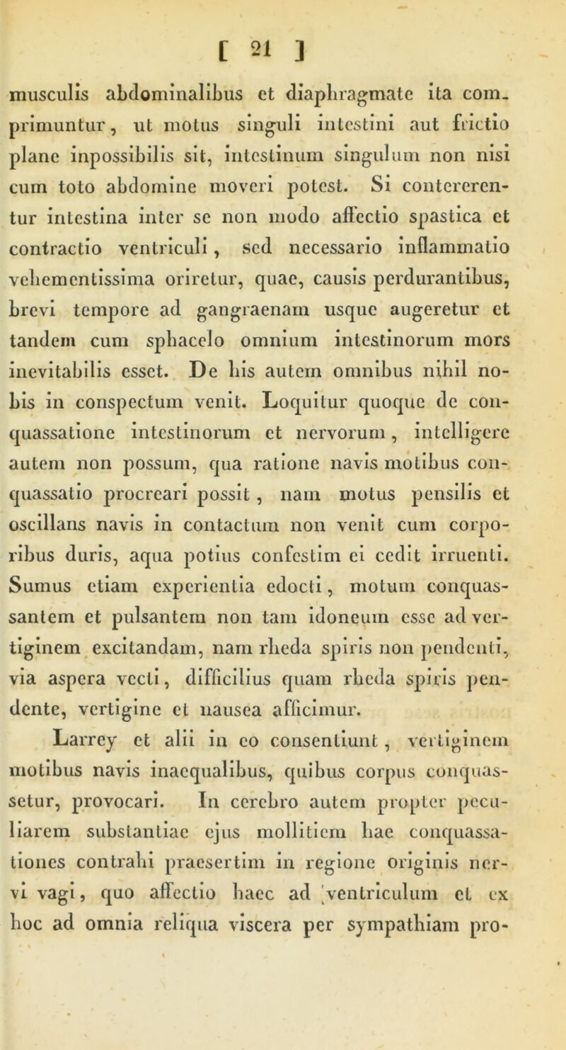 musculis abdominalibus et diaphragmate ita com- primuntur, ut motus singuli intestini aut fiictio plane inpossibilis sit, intestinum singulum non nisi cum toto abdomine moveri potest. Si contereren- tur intestina inter se non modo affectio spastica et contractio ventriculi, sed necessario inflammatio veliementissima oriretur, quae, causis perdurantibus, brevi tempore ad gangraenam usque augeretur et tandem cum sphacelo omnium intestinorum mors inevitabilis esset. De his autem omnibus nihil no- bis in conspectum venit. Loquitur quoque de con- quassatione intestinorum et nervorum, intclllgere autem non possum, qua ratione navis molibus con- quassatio procreari possit, nam motus pensilis et osclllans navis in contactum non venit cum corpo- ribus duris, aqua potius confestlm ei cedit irruenti. Sumus etiam experientia edocti, motum conquas- santem et pulsantem non tam idoneum esse ad ver- tiginem excitandam, nam rheda spiris non pendenti, via aspera vecti, difficilius quam rheda spiris jien- dente, vertigine et nausea afficimur. Larrey et alii in eo consentiunt, vertiginem motibus navis inaequalibus, quibus corpus conquas- setur, provocari. In cerebro autem propter pecu- liarem substantiae ejus mollitiem hae conquassa- tiones contrahi praesertim in regione originis ner- vi vagi, quo affectio haec ad |venlrlculum et ex hoc ad omnia reliqua viscera per sympathiam pro-