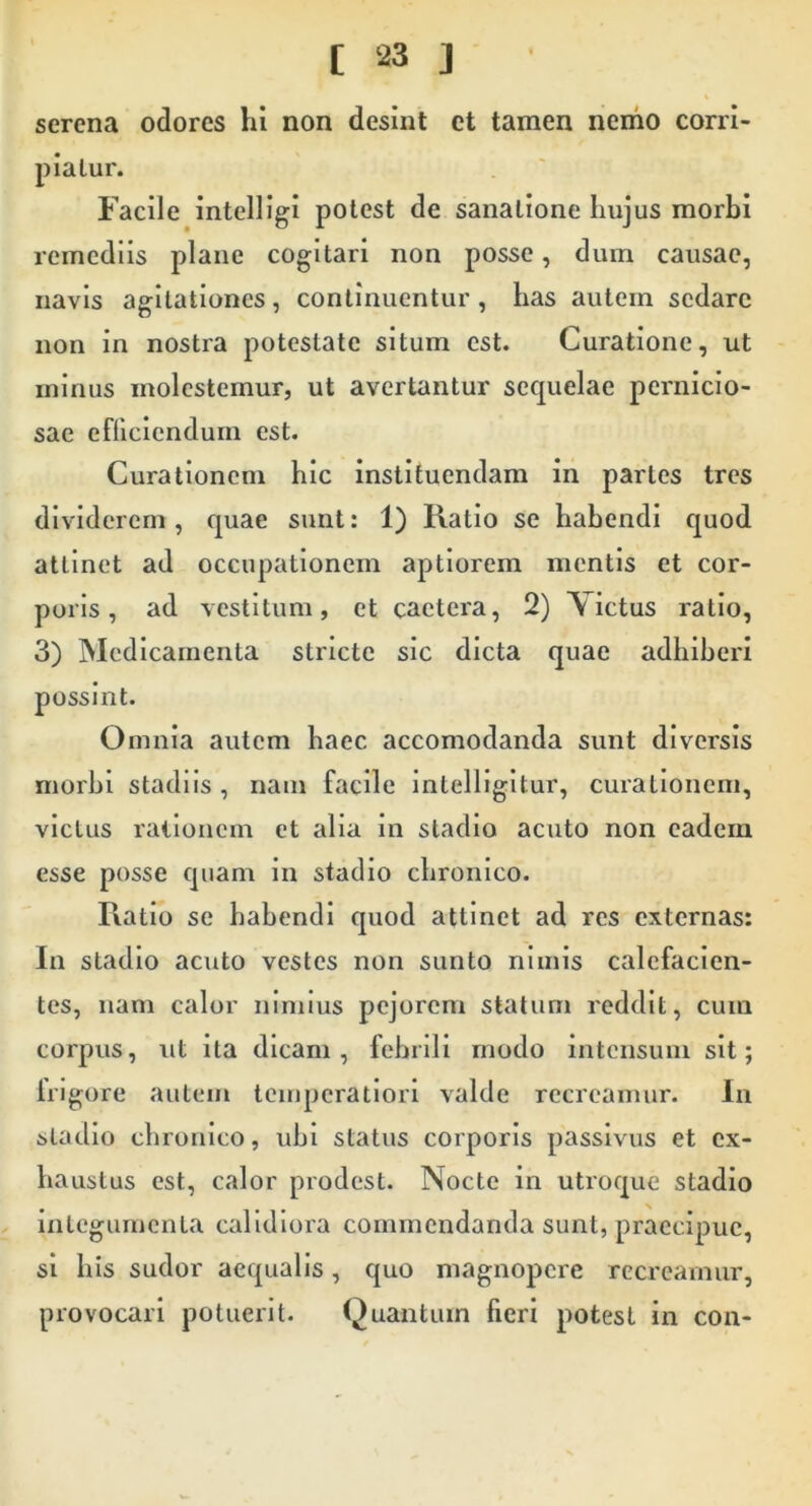 serena odores hi non desint ct tamen nemo corri- piatur. Facile intelUgi potest de sanatione hujus morbi remediis plane cogitari non posse, dum causae, navis agitationes, continuentur, has autem sedare non in nostra potestate situm est. Curatione, ut minus molestemur, ut avertantur sequelae pernicio- sae efficiendum est. Curationem hic instituendam in partes tres dividerem , quae sunt: 1) Ratio se habendi quod attinet ad occupationem aptiorem mentis et cor- poris, ad vestitum, et cactera, 2) Victus ratio, 3) Medicamenta stricte sic dicta quae adhiberi possint. Omnia autem haec accomodanda sunt diversis morbi stadiis, nam facile intelligitur, curationem, victus rationem et alia in stadio acuto non eadem esse posse qiiam in stadio chronico. Ratio se hahendi quod attinet ad res externas: In stadio acuto vestes non sunto nimis calefacien- tes, nam calor nimius pejorem statum reddit, cum corpus, ut ita dicam, febrili modo intensum sit; Irigore autem temperatiori valde recreamur. In stadio chronico, ubi status corporis passivus et ex- haustus est, calor prodest. Nocte in utroque stadio integumenta calidiora commendanda sunt, praecipue, si his sudor aequalis, quo magnopere recreamur, provocari potuerit. Quantum fieri potest in con-