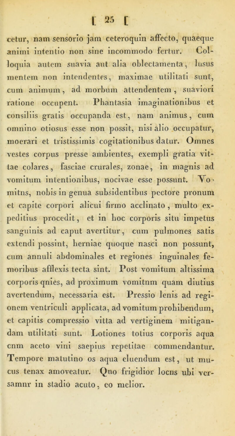 cetur, nam sensorio jam ceteroquin affecto, quaeque animi intentio non sine incommodo fertur. Col- loquia autem suavia aut alia oblectamenta, lusus mentem non intendentes, maximae utilitati sunt, cum animum, ad morbum attendentem , suaviori ratione occupent. Phantasia imaginationibus et consiliis gratis occupanda est, nam animus, cum omnino otiosus esse non possit, nisi alio .occupatur, moerari et tristissimis cogitationibus datur. Omnes vestes corpus presse ambientes, exempli gratia vit- tae colares, fasciae crurales, zonae, in magnis ad vomitum intentionibus, nocivae esse possunt. Vo’ mltiis, nobis in genua subsidentibus pectore pronum et capite corpori alicui firmo acclinato , multo ex- peditius procedit, et in hoc corporis situ Impetus sanguinis ad caput avertitur, cum pulmones satis extendi jiosslnt, berniac quoque nasci non possunt, cum annuli abdominales et regiones inguinales fe- moribus afflexis tecta sint. Post vomitum altlsslma corporis qnles, ad proximum vomitnm quam diutius avertendum, necessaria est. Pressio lenis ad regi- onem ventriculi applicata, ad vomitum prohibendum, et capitis compressio vitta ad vertiginem mitigan- dam utilitati sunt. Lotiones totius corporis aqua cnm aceto vini saepius repetitae commendantur. Tempore matutino os aqua cluendum est, ut mu- cus tenax amoveatur. Quo frigidior locns ubi ver- samur in stadio acuto, co melior.