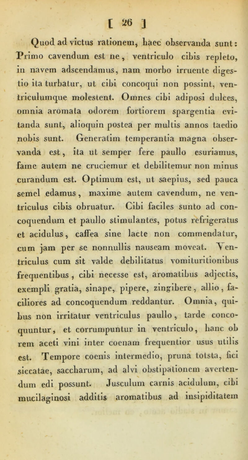 [ J Quod ad victus rationem, liaec observanda sunt: Primo cavendum est ne, ventriculo cibis repleto, in navem adscendamus, nam morbo irruente diges- tio ita turbatur, ut cibi concoqui non possint, ven- triculumque molestent. Omnes cibi adiposi dulces, omnia aromata odorem fortiorem spargentia evi- tanda sunt, alioquin postea per multis annos taedio nobis sunt. Gencratim temperantia magna obser- vanda est, ita ut semper fere paullo esuriamus, fame autem ne cruciemur et debilitemur non minus curandum est. Optimum est, ut saepius, sed pauca semel edamus, maxime autem cavendum, ne ven- triculus cibis obruatur. Cibi faciles sunto ad con- coquendum et paullo stimulantes, potus refrigeratus et acidulus, caffea sine lacte non commendatur, cum jam per se nonnullis nauseam moveat. Ven- triculus cum sit valde debilitatus vomlturltionlbus frequentibus , cibi necessc est, aromatibus adjectis, exempli gratia, sinape, pipere, zlng^lbere, allio, fa- ciliores ad concoquendum reddantur. Omnia, qui- bus non irritatur ventriculus paullo, tarde conco- quuntur, et corrumpuntur in ventriculo, banc ob rem aceti vini inter coenarn frequentlor usus utilis est. Tempore coenis intermedio, pruna totsta, fici siccatae, saccbarum, ad alvi obstipationem averten- dum edi possunt. Jusculum carnis acidulum, cibi mucilaginosi additis aromatibus ad inslpidltatem