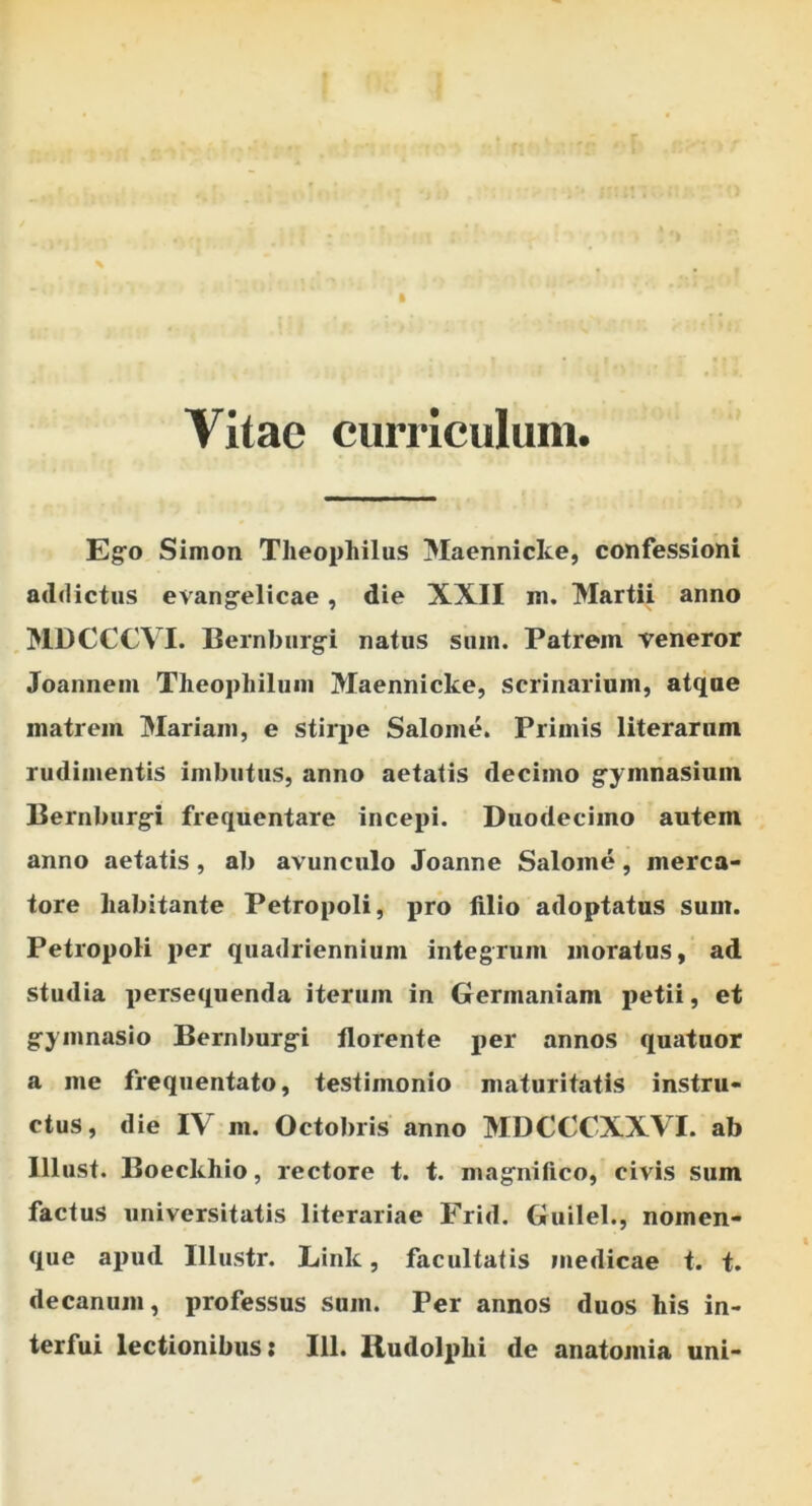 Vitae ciimculum. Egfo Simon Theophilus Maennicice, confessioni addictus evang^elicae, die XXII m. Martii anno MDCCCVI. Bernburg^i natus suin. Patrem veneror Joanneui Tlieophilum Maennicke, scrinarium, atque matrem Mariam, e stirpe Salome. Primis literarum rudimentis imbutus, anno aetatis decimo g^ymnasium Ilernburg^i frequentare incepi. Duodecimo autem anno aetatis, ab avunculo Joanne Salome, merca- tore habitante Petropoli, pro lilio adoptatus sum. PetropoK jjer quadriennium integrum moratos, ad studia persequenda iterum in Germaniam petii, et g-ymnasio Bernburg-i florente per annos quatuor a me frequentato, testimonio maturitatis instru- ctus, die IV m. Octobris anno MDCCCXXVI. ab lllust. Boeckhio, rectore t. t. mag^nifico, civis sum factus universitatis literariae Frid. Guilel., nomen- que apud Illustr. Link, facultatis medicae t. t. decanum, professus sum. Per annos duos his in- terfui lectionibus: 111. Budolphi de anatomia uni-