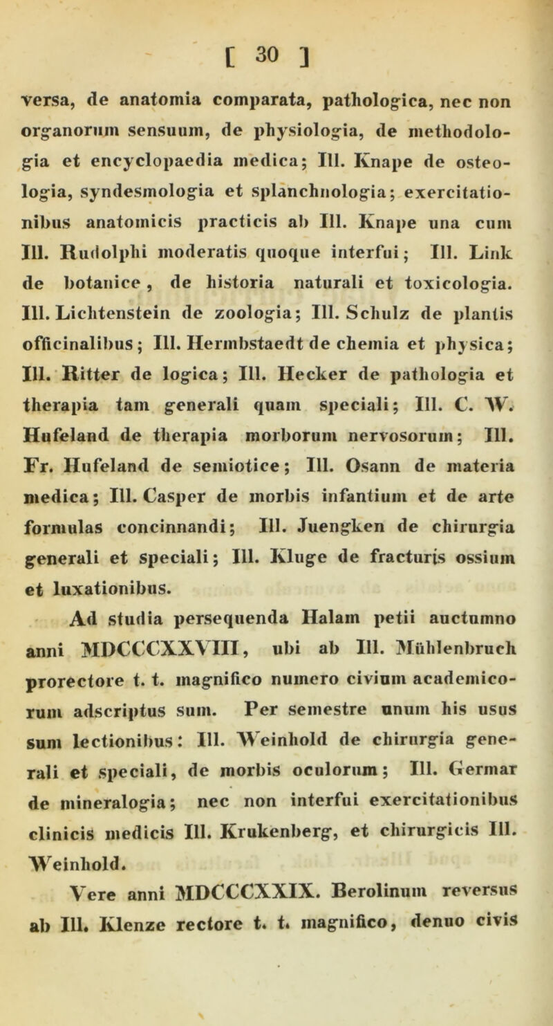 versa, de anatomia comparata, patholog^ica, nec non org-anorum sensuum, de physiolog-ia, de methodolo- g-ia et encyclopaedia medica; III. Knape de osteo- logia, syndesmologia et splanchnologia; exercitatio- nibus anatomicis practicis ab 111. Knape una cum IU. Riulolphi moderatis quoque interfui; 111. Link de botanice, de historia naturali et toxicologia. 111. Lichtenstein de zoologia; 111. Schulz de plantis ofticinalibus; 111. Hermbstaedt de chemia et physica; 111. Ritter de logica; 111. Hecker de pathologia et therapia tam generali quam speciali; 111. C. W. Hufeland de therapia morborum nervosorum; 111. Fr. Hufeland de semiotice; 111. Osann de materia medica; 111. Casper de morbis infantium et de arte formulas concinnandi; 111. Juengken de chirurgia generali et speciali; 111. Kluge de fracturis ossium et luxationibus. Ad studia persequenda Halam petii auctumno anni MDCCCXXVIII, ubi ab 111. Miihlenbruch prorectore t. t. magnifico numero civium academico- rum adscriptus sum. Per semestre unum his usus sum lectionibus: III. Weinhold de chirurgia gene- rali et speciali, de morbis oculorum; 111. Germar de mineralogia; nec non interfui exercitationibus clinicis medicis III. Krukenberg, et chirurgicis III. Weinhold. Vere anni MDCCCXXIX. Berolinum reversus ab 111. Klenze rectore t. t. magnifico, denuo civis