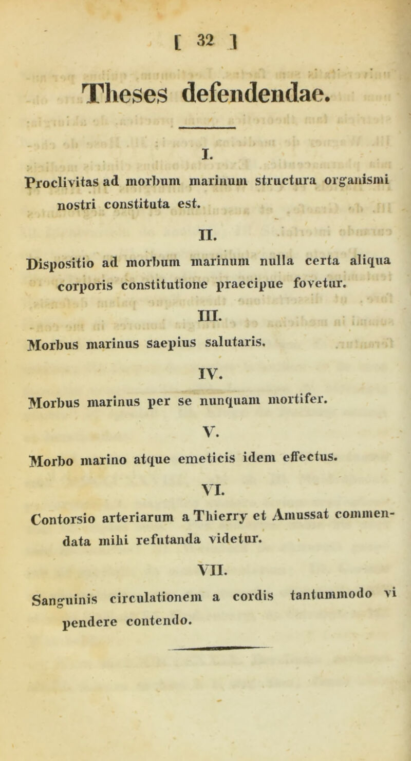 Theses defendendae. I. Proclivitas ad morbum marinum structura orgranismi nostri constituta est. II. Dispositio ad morI)um marinum nulla certa aliqua corporis constitutione praecipue fovetur. 4, III. Morbus marinus saepius salutaris. IV. Morbus marinus per se nunquam mortifer. V. Morbo marino atque emeticis idem effectus. VI. Contorsio arteriarum a Thierry et /Viiiussat commen- data mihi refutanda videtur. VII. Sanguinis circulationem a cordis tantummodo vi pendere contendo.