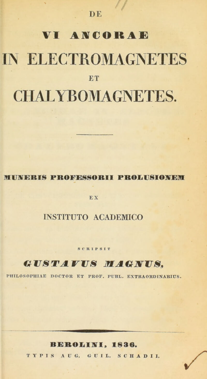 VI A]VCORA£ IN ELECTROMAGNETES ET CHALYBOMAGNETES. IVIU]¥KRTI§ PROFR8ISORII PR01.U810]irR]fE EX INSTITUTO ACADEMICO SCRIPSIT OVSTJIWS MA-€tXVS, PHILOSOPHIAE nOCTOR ET PROF. PUBL. EXTRAORDINARIUS. RRROliIliri, 1836.