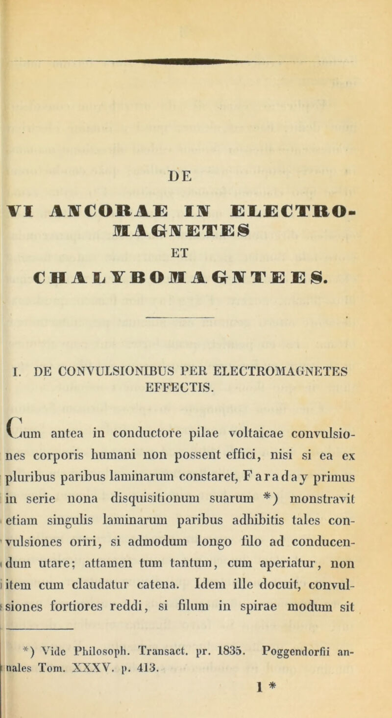 VI AVCORAi: lA £li£€TRO- IflAG-AETES ET CHAEYRORAOATEEIS. I. DE CONVULSIONIBUS PER ELECTROIMAGNETES EFFECTIS. (^um antea in conductore pilae voltaicae convulsio- nes corporis humani non possent effici, nisi si ea ex pluribus paribus laminarum constaret, Faraday primus in serie nona disquisitionum suarum *) monstravit I etiam singulis laminarum paribus adhibitis tales con- ’vulsiones oriri, si admodum longo filo ad conducen- (dum utare; attamen tum tantum, cum aperiatur, non litem cum claudatur catena. Idem ille docuit, convul- fsiones fortiores reddi, si fdum in spirae modum sit *) Vide Philosoph. Transact. pr. 1835. nales Tom. XXXV. p. 413. Poggendorfii 1 * an-