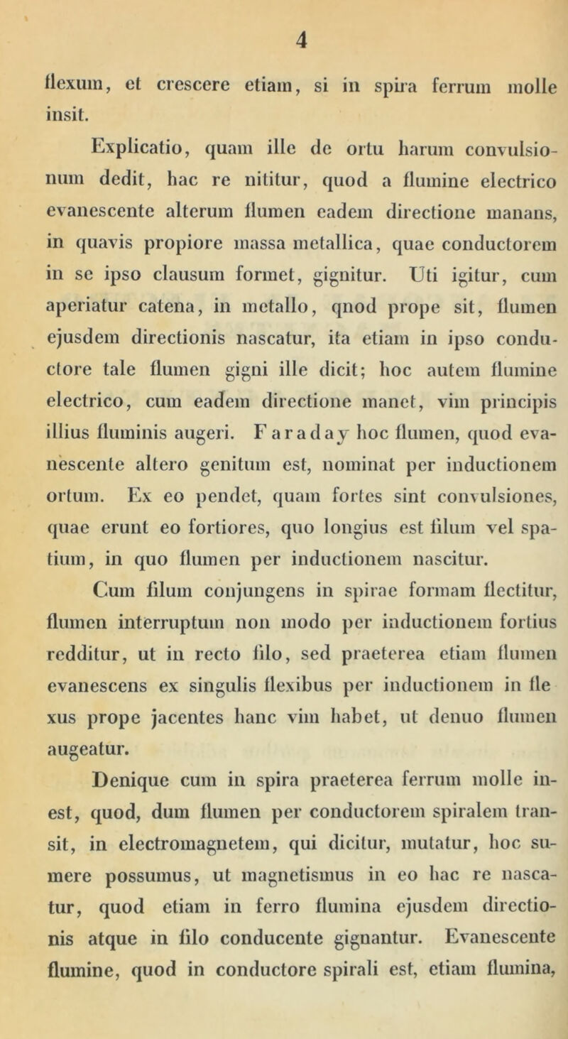 llexuin, et crescere etiam, si in spiia ferrum molle insit. Explicatio, quam ille de ortu harum convulsio- num dedit, hac re nititur, quod a flumine electrico evanescente alterum flumen eadem directione manans, in quavis propiore massa metallica, quae conductorem in se ipso clausum formet, gignitur. Uti igitur, cum aperiatur catena, in metallo, qnod prope sit, flumen ejusdem directionis nascatur, ita etiam in ipso condu- ctore tale flumen gigni ille dicit; hoc autem flumine electrico, cum eadem directione manet, vim principis illius fluminis augeri. Faraday hoc flumen, quod eva- nescente altero genitum est, nominat per inductionem ortum. Ex eo pendet, quam fortes sint convulsiones, quae erunt eo fortiores, quo longius est lilum vel spa- tium, in quo flumen per inductionem nascitur. Cum filum conjungens in spirae formam flectitur, flumen interruptum non modo per inductionem fortius redditur, ut in recto lilo, sed praeterea etiam flumen evanescens ex singulis flexibus per inductionem in fle xus prope jacentes hanc vim habet, ut denuo flumen augeatur. Denique cum in spira praeterea ferrum molle in- est, quod, dum flumen per conductorem spiralem tran- sit, in electromagnetem, qui dicitur, mutatur, hoc su- mere possumus, ut magnetismus in eo hac re nasca- tur, quod etiam in ferro flumina ejusdem directio- nis atque in lilo conducente gignantur. Evanescente flumine, quod in conductore spirali est, etiam flumina.