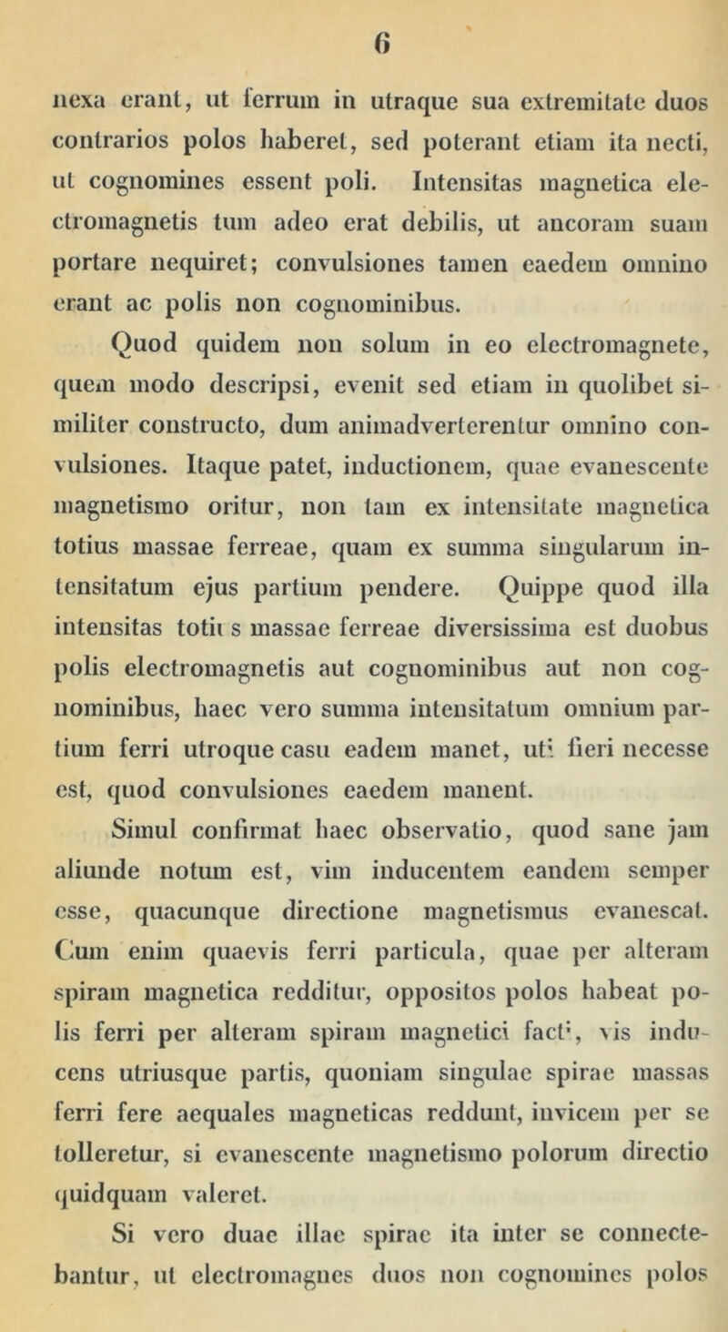 nexa erant, ut lerrum in utraque sua extremitate duos contrarios polos haberet, sed poterant etiam ita necti, ut cognomines essent poli. Intensitas magnetica ele- ctromagnetis tum adeo erat debilis, ut ancoram suam portare nequiret; convulsiones tamen eaedem omnino erant ac polis non cognominibus. Quod quidem non solum in eo electromagnetc, quem modo descripsi, evenit sed etiam in quolibet si- militer constructo, dum animadverterentur omnino con- vulsiones. Itaque patet, inductionem, quae evanescente magnetismo oritur, non tam ex intensitate magnetica totius massae ferreae, quam ex summa singularum in- tensitatum ejus partium pendere. Quippe quod illa intensitas totii s massae ferreae diversissima est duobus polis electromagnetis aut cognominibus aut non cog- nominibus, haec vero summa intensitatum omnium par- tium ferri utroque casu eadem manet, uti lleri necesse est, quod convulsiones eaedem manent. Simul confirmat haec observatio, quod sane jam aliunde notum est, vim inducentem eandem semper esse, quacunque directione magnetismus evanescat. Cum enim quaevis ferri particula, quae per alteram spiram magnetica redditur, oppositos polos habeat po- lis ferri per alteram spiram magnetici fact*, ^is indu- cens utriusque partis, quoniam singulae spirae massas ferri fere aequales magneticas reddunt, invicem per se tolleretur, si evanescente magnetismo polorum directio quidquam valeret. Si vero duae illae spirae ita inter se connecte- bantiir, ut clectromagiics duos non cognomines polos