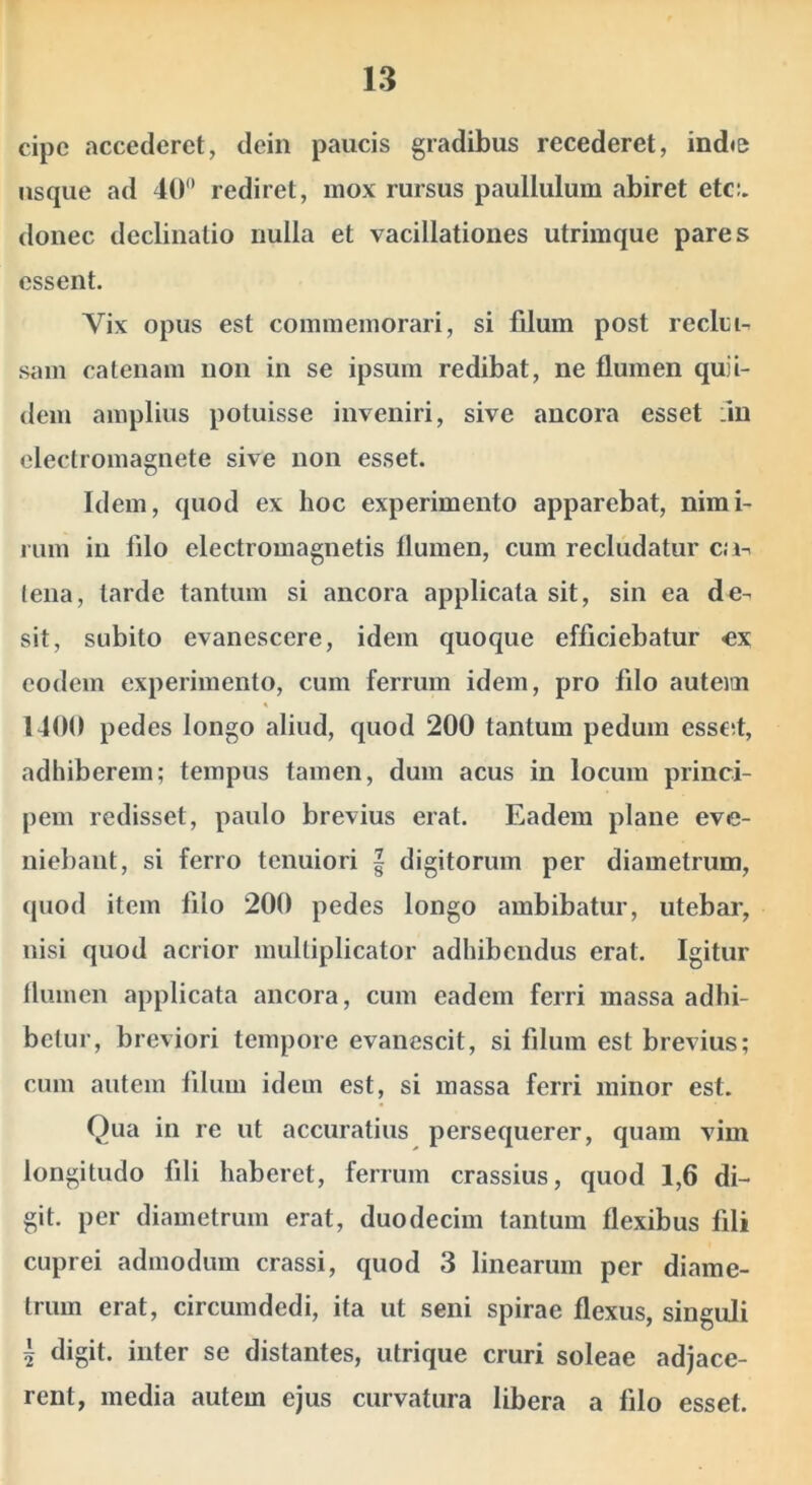 cipc accederet, dein paucis gradibus recederet, indie usque ad 40'* rediret, mox rursus paullulum abiret etc:. donec declinatio nulla et vacillationes utrimque pares essent. Vix opus est commemorari, si filum post reclm- sam catenam non in se ipsum redibat, ne flumen quii- dem amplius potuisse inveniri, sive ancora esset :in electromagnete sive non esset. Idem, quod ex hoc experimento apparebat, nimi- rum in filo electromagnetis flumen, cum recludatur ca-: tena, tarde tantum si ancora applicata sit, sin ea de- sit, subito evanescere, idem quoque efficiebatur «x eodem experimento, cum ferrum idem, pro filo auteitn 1400 pedes longo aliud, quod 200 tantum pedum essed, adhiberem; tempus tamen, dum acus in locum princi- pem redisset, paulo brevius erat. Eadem plane eve- niebant, si ferro tenuiori | digitorum per diametrum, quod item filo 200 pedes longo ambibatur, utebar, nisi quod acrior multiplicator adhibendus erat. Igitur flumen applicata ancora, cum eadem ferri massa adhi- betur, breviori tempore evanescit, si filum est brevius; cum autem filum idem est, si massa ferri minor est. Qua in re ut accuratius persequerer, quam vim longitudo fili haberet, ferrum crassius, quod 1,6 di- git. per diametrum erat, duodecim tantum flexibus fili cuprei admodum crassi, quod 3 linearum per diame- trum erat, circumdedi, ita ut seni spirae flexus, singuli I digit. inter se distantes, utrique cruri soleae adjace- rent, media autem ejus curvatura libera a filo esset.