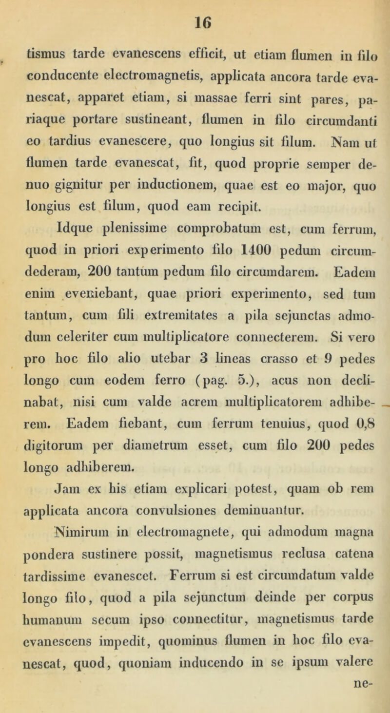 tismus tarde evanescens efficit, ut etiam flumen in filo conducente electromagnetis, applicata ancora tarde eva- nescat, apparet etiam, si massae ferri sint pares, pa- riaque portare sustineant, flumen in filo circumdanti eo tardius evanescere, quo longius sit filum. Nam ut flumen tarde evanescat, fit, quod proprie seinper de- nuo gignitur per inductionem, quae est eo major, quo longius est filum, quod eam recipit. Idque plenissime comprobatum est, cum ferrum, quod in priori experimento filo 1400 pedum circum- dederam, 200 tantum pedum filo circumdarem. Eadem enim eveniebant, quae priori experimento, sed tum tantum, cum fili extremitates a pila sejunctas admo- dum celeriter cum multiplicatore coniiecterem. Si vero pro hoc filo alio utebar 3 lineas crasso et 9 pedes longo cura eodem ferro (pag. 5.), acus non decli- nabat, nisi cum valde acrem multiplicatorem adhibe- rem. Eadem fiebant, cum ferrum tenuius, quod 0,8 digitorum per diametrum esset, cum filo 200 pedes longo adhiberem. Jam ex his etiam explicari potest, quam ob rem applicata ancora convulsiones deminuantur. Nimirum in electromagnete, qui admodum magna pondera sustinere possit, maguetismus reclusa catena tardissime evanescet. Ferrum si est circumdatum valde longo filo, quod a pila sejunctum deinde per corpus humanum sccum ipso coimectitur, inagnetismus tarde evanescens impedit, quominus flumen in hoc filo eva- nescat, quod, quoniam inducendo in se ipsum valere ne-